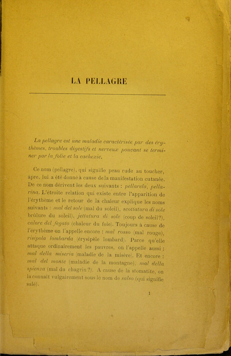 La pellagre est une maladie caractérisée par des éry- thèmes, troubles digestifs et fieroeux pouvant se termi- ner par la folie et la cachexie. Ce nom (pellagre), qui signifie peau rude au toucher, âpre, lui a été donné à cause delà manifestation cutanée. De ce nom dérivent les deux suivants : pellarela, pella- rina. L'étroite relation qui existe entre l'apparition de l'érythème et le retour de la chaleur explique les noms suivants : ma/cZe/so/e (mal du soleil), scottatura di sole brûlure du soleil), jettatura di sole (coup de soleil?), calore del fegato (chaleur du foie). Toujours à cause dé l'érythème on l'appelle encore : mal rosso (mal rouge), risipola lombarda (érysipèle lombard). Parce qu'elle attaque ordinairement les pauvres, on l'appelle aussi : mal délia miseria (maladie de la misère). Et encore : mal del monte (maladie de la montagne), mal délia spienza (mal du chagrin?). A cause de la stomatite, on la connaît vulgairement sous lo nom de salso (qui signifie salé). 1