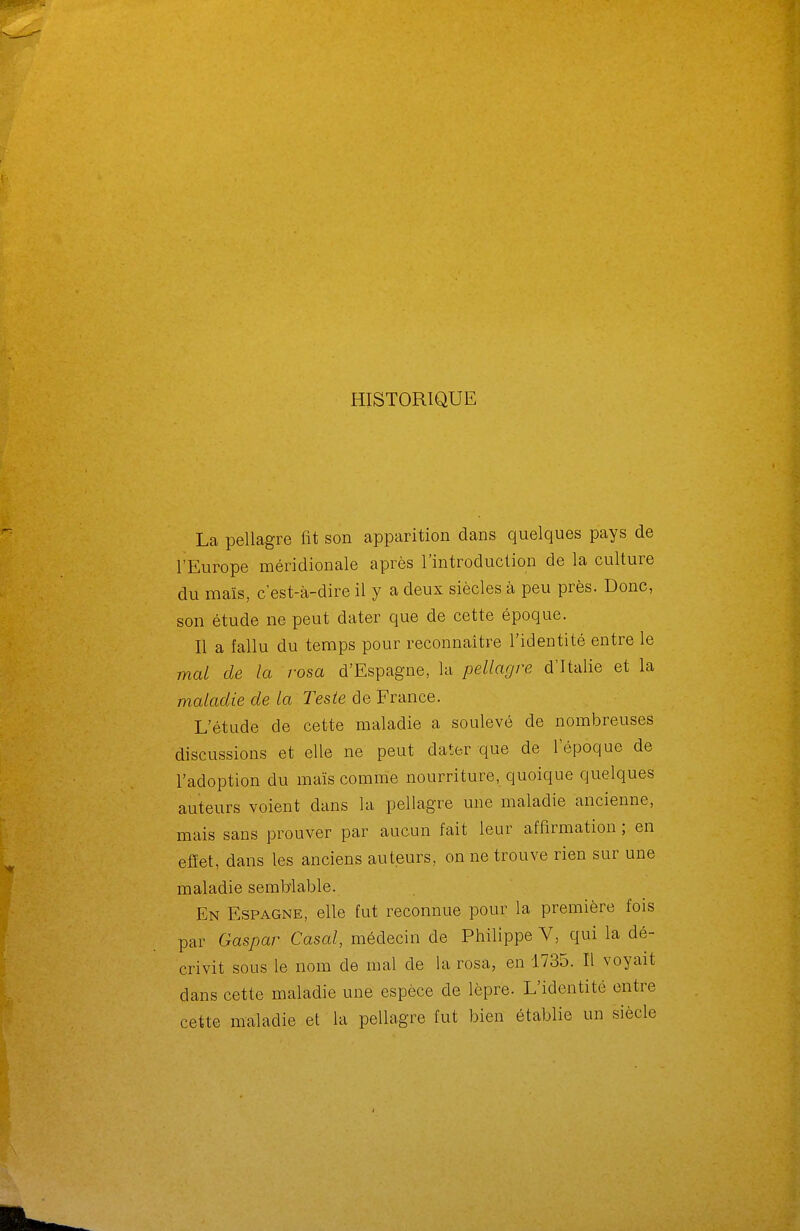 HISTORIQUE La pellagre fit son apparition dans quelques pays de l'Europe méridionale après l'introduction de la culture du maïs, c'est-à-dire il y a deux siècles à peu près. Donc, son étude ne peut dater que de cette époque. Il a fallu du temps pour reconnaître l'identité entre le mal de la rosa d'Espagne, la pellagre d'Italie et la maladie de la Teste de France. L'étude de cette maladie a soulevé de nombreuses discussions et elle ne peut dater que de l'époque de l'adoption du maïs comme nourriture, quoique quelques auteurs voient dans la pellagre une maladie ancienne, mais sans prouver par aucun fait leur affirmation ; en efîet, dans les anciens auteurs, on ne trouve rien sur une maladie semblable. En Espagne, elle fut reconnue pour la première fois par Gaspar Casai, médecin de Philippe V, qui la dé- crivit sous le nom de mal de la rosa, en 1735. Il voyait dans cette maladie une espèce de lèpre. L'identité entre cette maladie et la pellagre fut bien établie un siècle