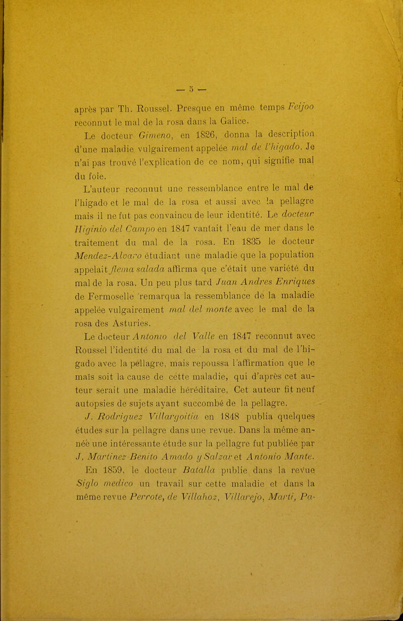 après par Th. Roussel. Presque en même temps Feijoo reconnut le mal de la rosa dans la Galice. Le docteur Grmeno, en 1826, donna la description d'une maladie vulgairement appelée mal de l'higaclo. Je n'ai pas trouvé l'explication de ce nom, qui signifie mal du foie. L'auteur reconnut une ressemblance entre le mal de riiigado et le mal de la rosa et aussi avec la pellagre mais il ne fut pas convaincu de leur identité. Le docteur Higinio del Campa en 1847 vantait l'eau de mer dans le traitement du mal de la rosa. En 1835 le docteur Mendes-Aloaro étudiant une maladie que la population appelait Jleniasalada affirma que c'était une variété du mal de la rosa. Un peu plus tard Juan Andres Enriques de Fermoselle 'remarqua la ressemblance de la maladie appelée vulgairement mal del monte avec le mal de la rosa des Asturies. Le docteur A 72tomo del Valle en 1847 reconnut avec Roussel l'identité du mal de la rosa et du mal de l'hi- gado avec la pellagre, mais repoussa l'affirmation que le maïs soit la cause de cette maladie, qui d'après cet au- teur serait une maladie héréditaire. Cet auteur fit neuf autopsies de sujets ayant succombé de la pellagre. J. Rodrigue:^ Villargoitia en 1848 publia quelques études sur la pellagre dans une revue. Dans la même an- née une intéressante étude sur la pellagre fut publiée par J. Marti nés Benito Amado ySaharet Antonio Mante. En 1859, le docteur Batalla publie dans la revue Siglo medico un travail sur cette maladie et dans la même revue Perrote, de Villaho.s, Villarejo, Marti, Pa-