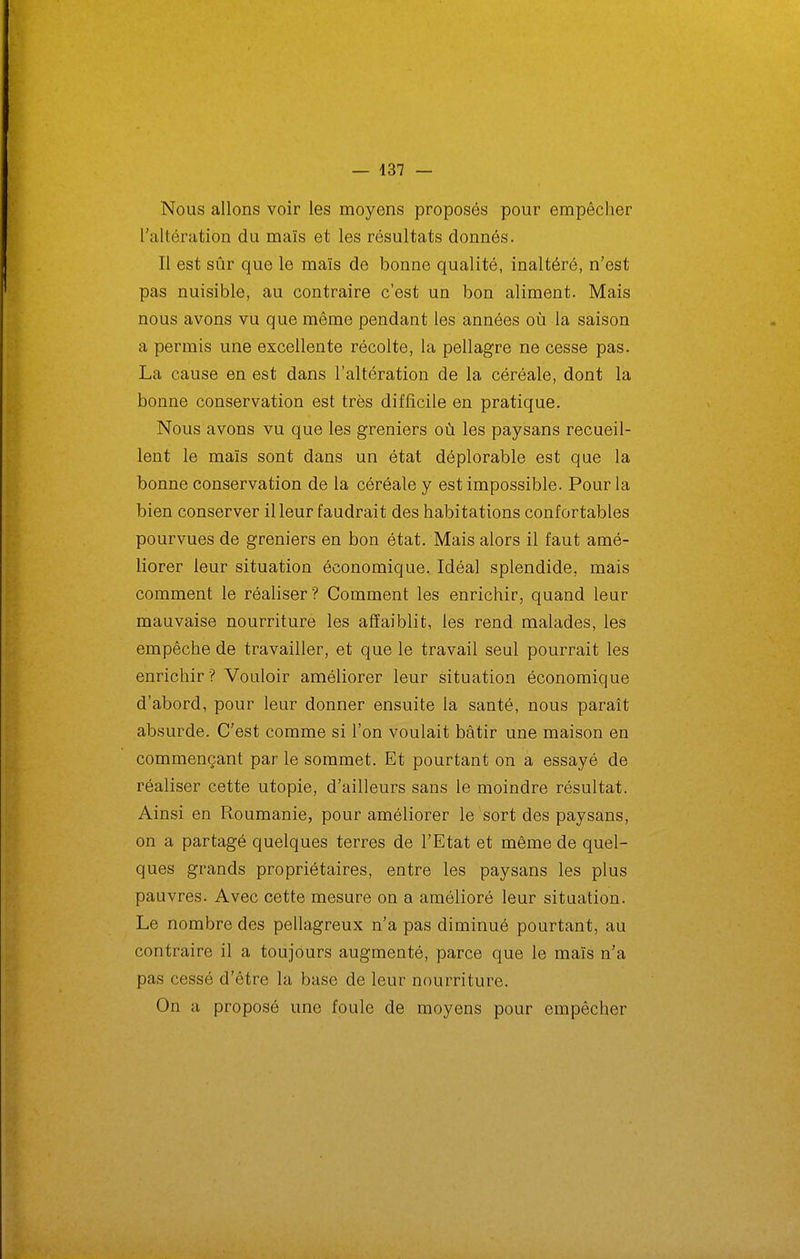 — 437 — Nous allons voir les moyens proposés pour empêcher l'altération du maïs et les résultats donnés. Il est sûr que le maïs de bonne qualité, inaltéré, n'est pas nuisible, au contraire c'est un bon aliment. Mais nous avons vu que même pendant les années où la saison a permis une excellente récolte, la pellagre ne cesse pas. La cause en est dans l'altération de la céréale, dont la bonne conservation est très difficile en pratique. Nous avons vu que les greniers où les paysans recueil- lent le maïs sont dans un état déplorable est que la bonne conservation de la céréale y est impossible. Pour la bien conserver il leur faudrait des habitations confortables pourvues de greniers en bon état. Mais alors il faut amé- liorer leur situation économique. Idéal splendide, mais comment le réaliser? Comment les enrichir, quand leur mauvaise nourriture les affaiblit, les rend malades, les empêche de travailler, et que le travail seul pourrait les enrichir ? Vouloir améliorer leur situation économique d'abord, pour leur donner ensuite la santé, nous paraît absurde. C'est comme si l'on voulait bâtir une maison en commençant par le sommet. Et pourtant on a essayé de réaliser cette utopie, d'ailleurs sans le moindre résultat. Ainsi en Roumanie, pour améliorer le sort des paysans, on a partagé quelques terres de l'Etat et même de quel- ques grands propriétaires, entre les paysans les plus pauvres. Avec cette mesure on a amélioré leur situation. Le nombre des pellagreux n'a pas diminué pourtant, au contraire il a toujours augmenté, parce que le maïs n'a pas cessé d'être la base de leur nourriture. On a proposé une foule de moyens pour empêcher