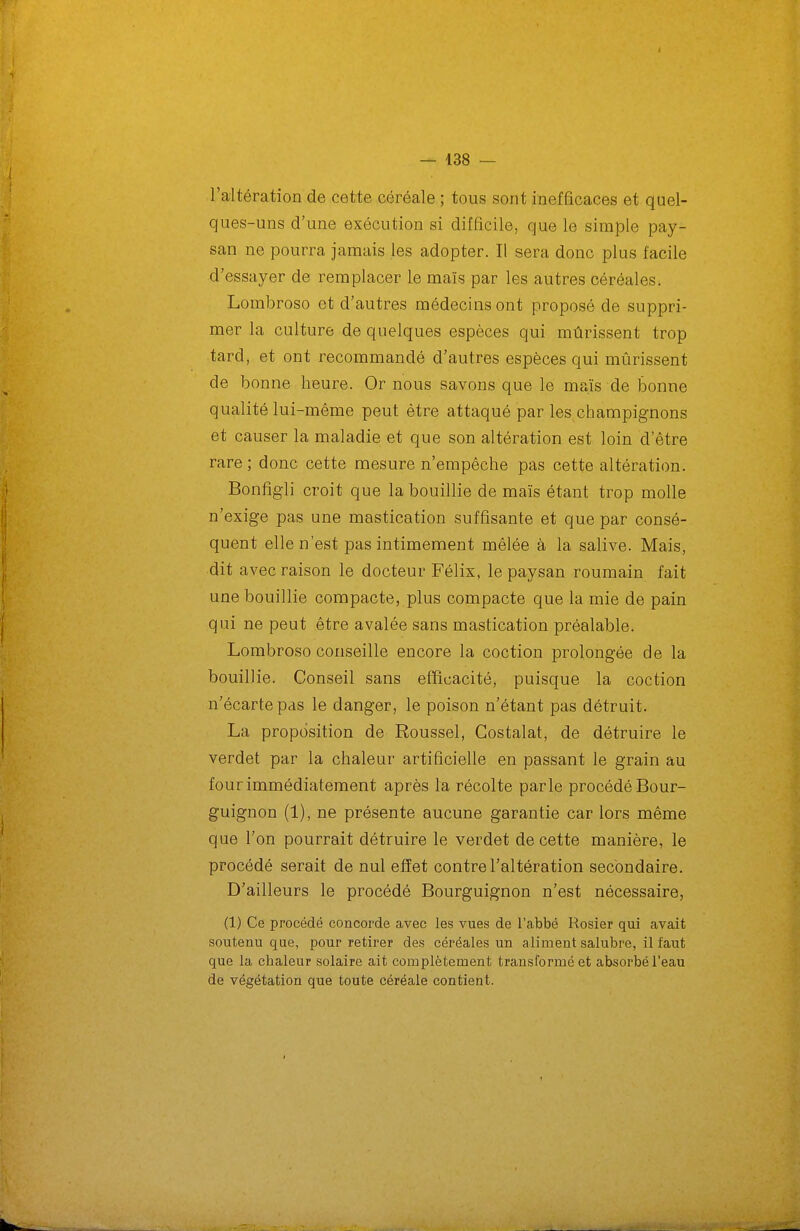 l'altération de cette céréale ; tous sont inefficaces et quel- ques-uns d'une exécution si difficile, que le simple pay- san ne pourra jamais les adopter. Il sera donc plus facile d'essayer de remplacer le maïs par les autres céréales. Lombroso et d'autres médecins ont proposé de suppri- mer la culture de quelques espèces qui mûrissent trop tard, et ont recommandé d'autres espèces qui mûrissent de bonne heure. Or nous savons que le maïs de bonne qualité lui-même peut être attaqué par les champignons et causer la maladie et que son altération est loin d'être rare ; donc cette mesure n'empêche pas cette altération. Bonfigli croit que la bouillie de maïs étant trop molle n'exige pas une mastication suffisante et que par consé- quent elle n'est pas intimement mêlée à la salive. Mais, dit avec raison le docteur Félix, le paysan roumain fait une bouillie compacte, plus compacte que la mie de pain qui ne peut être avalée sans mastication préalable. Lombroso conseille encore la coction prolongée de la bouillie. Conseil sans efïicacité, puisque la coction n'écarte pas le danger, le poison n'étant pas détruit. La proposition de Roussel, Gostalat, de détruire le verdet par la chaleur artificielle en passant le grain au four immédiatement après la récolte parle procédé Bour- guignon (1), ne présente aucune garantie car lors même que l'on pourrait détruire le verdet de cette manière, le procédé serait de nul effet contre l'altération secondaire. D'ailleurs le procédé Bourguignon n'est nécessaire, (1) Ce procédé concorde avec les vues de l'abbé Rosier qui avait soutenu que, pour retirer des céréales un aliment salubre, il faut que la chaleur solaire ait complètement transformé et absorbé l'eau de végétation que toute céréale contient.