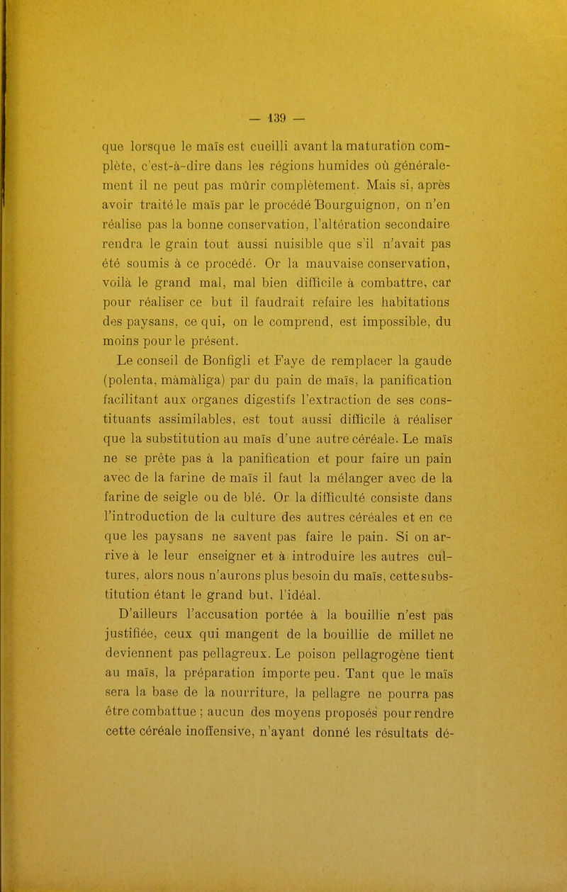 que lorsque le maïs est cueilli avant la maturation com- plète, c'est-à-dire dans les régions humides où générale- ment il ne peut pas mûrir complètement. Mais si, après avoir traité le maïs par le procédé Bourguignon, on n'en réalise pas la bonne conservation, l'altération secondaire rendra le grain tout aussi nuisible que s'il n'avait pas été soumis à ce procédé. Or la mauvaise conservation, voilà le grand mal, mal bien difficile à combattre, car pour réaliser ce but il faudrait refaire les habitations des paysans, ce qui, on le comprend, est impossible, du moins pour le présent. Le conseil de Bonfîgli et Faye de remplacer la gaude (polenta, màmàliga) par du pain de maïs, la panification facilitant aux organes digestifs l'extraction de ses cons- tituants assimilables, est tout aussi difficile à réaliser que la substitution au maïs d'une autre céréale. Le maïs ne se prête pas à la panification et pour faire un pain avec de la farine de maïs il faut la mélanger avec de la farine de seigle ou de blé. Or la difficulté consiste dans l'introduction de la culture des autres céréales et en ce que les paysans ne savent pas faire le pain. Si on ar- rive à le leur enseigner et à introduire les autres cul- tures, alors nous n'aurons plus besoin du maïs, cettesubs- titution étant le grand but, l'idéal. D'ailleurs l'accusation portée à la bouillie n'est pas justifiée, ceux qui mangent de la bouillie de millet ne deviennent pas pellagreux. Le poison pellagrogène tient au maïs, la préparation importe peu. Tant que le maïs sera la base de la nourriture, la pellagre ne pourra pas être combattue ; aucun des moyens proposés pour rendre cette céréale inoffensive, n'ayant donné les résultats dé-