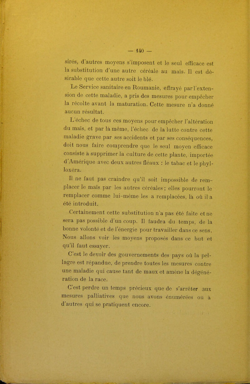 sirés, d'autres moyens s'imposent et le seul efficace est la substitution d'une autre céréale au maïs. Il est dé- sirable que cette autre soit le blé. Le Service sanitaire en Roumanie, effrayé par l'exten- sion de cette maladie, a pris des mesures pour empêcher la récolte avant la maturation. Cette mesure n'a donné aucun résultat. L'échec de tous ces moyens pour empêcher l'altération du maïs, et par là même, l'échec de la lutte contre cette maladie grave par ses accidents et par ses conséquences, doit nous faire comprendre que le seul moyen efficace consiste à supprimer la culture de cette plante, importée d'Amérique avec deux autres fléaux : le tabac et le phyl- loxéra. II ne faut pas craindre qu'il soit impossible de rem- placer le maïs par les autres céréales ; elles pourront le remplacer comme lui-même les a remplacées, là où il a été introduit. Certainement cette substitution n a pas été faite et ne sera pas possible d'un coup. Il faudra du temps, de la bonne volonté et de l'énergie pour travailler dans ce sens. Nous allons voir les moyens proposés dans ce but et qu'il faut essayer. C'est le deyoir des gouvernements des pays où la pel- lagre est répandue, de prendre toutes les mesures contre une maladie qui cause tant de maux et amène la dégéné- ration de la race. C'est perdre un temps précieux que de s'arrêter aux mesures palliatives que nous avons énumérées ou à d'autres qui se pratiquent encore.