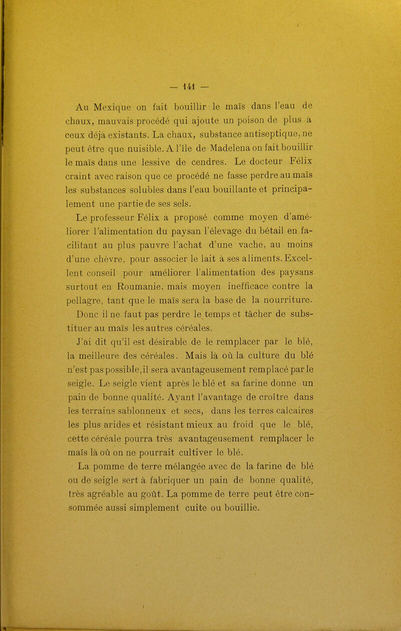 Au Mexique on fait bouillir le maïs dans l'eau de chaux, mauvais procédé qui ajoute un poison de plus à ceux déjà existants. La chaux, substance antiseptique, ne peut être que nuisible. A l'île de Madelena on fait bouillir le maïs dans une lessive de cendres. Le docteur Félix craint avec raison que ce procédé ne fasse perdre au maïs les substances solubles dans l'eau bouillante et principa- lement une partie de ses sels. Le professeur Félix a proposé comme moyen d'amé- liorer Talimentation du paysan l'élevage du bétail en fa- cilitant au plus pauvre l'achat d'une vache, au moins d'une chèvre, pour associer le lait à ses aliments. Excel- lent conseil pour améliorer l'alimentation des paysans surtout en Roumanie, mais moyen inefficace contre la pellagre, tant que le maïs sera la base de la nourriture. Donc il ne faut pas perdre le temps et tâcher de subs- tituer au maïs les autres céréales. J'ai dit qu'il est désirable de le remplacer par le blé, la meilleure des céréales. Mais là où la culture du blé n'est pas possible,il sera avantageusement remplacé parle seigle. Le seigle vient après le blé et sa farine donne un pain de bonne qualité. Ayant l'avantage de croître dans les terrains sablonneux et secs, dans les terres calcaires les plus arides et résistant mieux au froid que le blé, cette céréale pourra très avantageusement remplacer le maïs là où on ne pourrait cultiver le blé. La pomme de terre mélangée avec de la farine de blé ou de seigle sert à fabriquer un pain de bonne qualité, très agréable au goût. La pomme de terre peut être con- sommée aussi simplement cuite ou bouillie.
