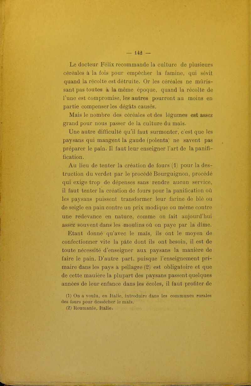 Le docteur Félix recommande la culture de plusieurs céréales à la fois pour empêcher la famine, qui sévit quand la récolte est détruite. Or les céréales ne mûris- sant pas toutes à la même époque, quand la récolte de l'une est compromise, les autres pourront au moins en partie compenser les dégâts causés. Mais le nombre des céréales et des légumes est assez grand pour nous passer de la culture du maïs. Une autre difficulté qu'il faut surmonter, c'est que les paysans qui mangent la gaude (polenta) ne savent pas préparer le pain. Il faut leur enseigner l'art de lapanifi- fication. Au lieu de tenter la création de fours (1) pour la des- truction du verdet par le procédé Bourguignon, procédé qui exige trop de dépenses sans rendre aucun service, il faut tenter la création de fours pour la panification où les paysans puissent transformer leur farine de blé ou de seigle en pain contre un prix modique ou même contre une redevance en nature, comme on fait aujourd'hui assez souvent dans les moulins où on paye par la dîme. Etant donné qu'avec le maïs, ils ont le moyen de confectionner vite la pâte dont ils ont besoin, il est de toute nécessité d'enseigner aux paysans la manière de faire le pain. D'autre part, puisque l'enseignement pri- maire dans les pays à pellagre (2) est obligatoire et que de cette manière la plupart des paysans passent quelques années de leur enfance dans les écoles, il faut profiter de (1) On a voulu, en Italie, introduire dans les communes rurales des fours pour dessécher le maïs. (2) Roumanie, Italie.