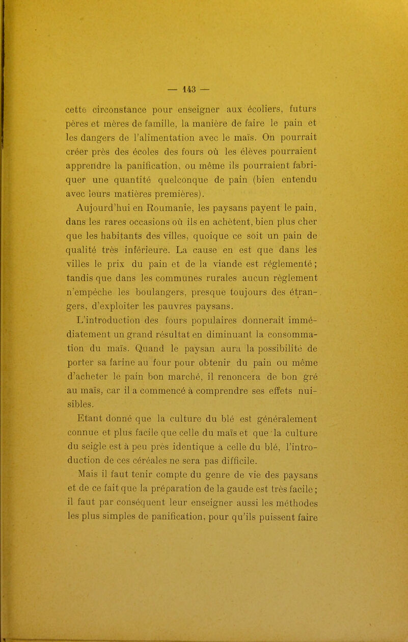 cette circonstance pour enseigner aux écoliers, futurs pères et mères de famille, la manière de faire le pain et les dangers de l'alimentation avec le maïs. On pourrait créer près des écoles des fours où les élèves pourraient apprendre la panification, ou même ils pourraient fabri- quer une quantité quelconque de pain (bien entendu avec leurs matières premières). Aujourd'hui en Roumanie, les paysans payent le pain, dans les rares occasions où ils en achètent, bien plus cher que les habitants des villes, quoique ce soit un pain de qualité très inférieure. La cause en est que dans les villes le prix du pain et de la viande est réglementé ; tandis que dans les communes rurales aucun règlement n'empêche les boulangers, presque toujours des étran- gers, d'exploiter les pauvres paysans. L'introduction des fours populaires donnerait immé- diatement un grand résultat en diminuant la consomma- tion du maïs. Quand le paysan aura la possibilité de porter sa farine au four pour obtenir du pain ou même d'acheter le pain bon marché, il renoncera de bon gré au maïs, car il a commencé à comprendre ses effets nui- sibles. Etant donné que la culture du blé est généralement connue et plus facile que celle du maïs et que la culture du seigle est à peu près identique à celle du blé, l'intro- duction de ces céréales ne sera pas difficile. Mais il faut tenir compte du genre de vie des paysans et de ce fait que la préparation de la gaude est très facile ; il faut par conséquent leur enseigner aussi les méthodes les plus simples de panification, pour qu'ils puissent faire