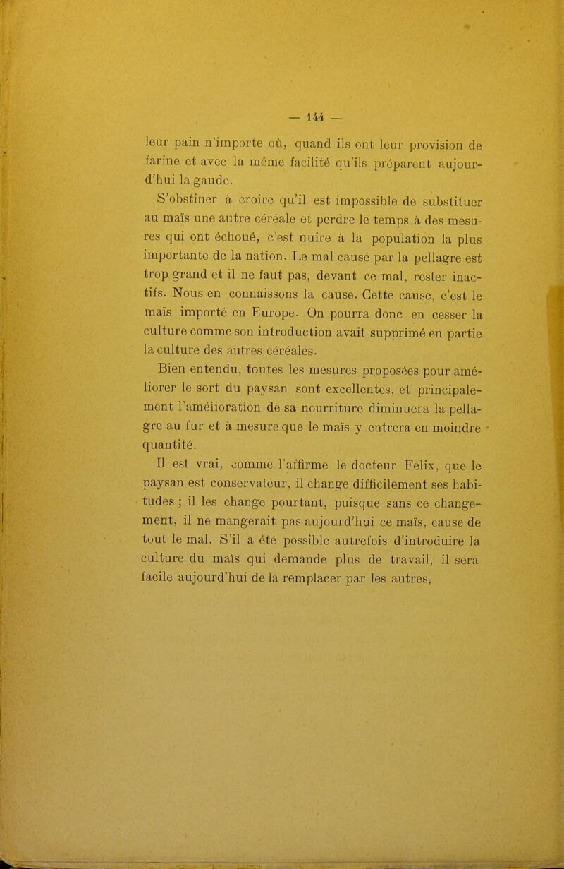 leur pain n'importe où, quand ils ont leur provision de farine et avec la même facilité qu'ils préparent aujour- d'hui la gaude. S'obstiner à croire qu'il est impossible de substituer au maïs une autre céréale et perdre le temps à des mesu- res qui ont échoué, c'est nuire à la population la plus importante de la nation. Le mal causé par la pellagre est trop grand et il ne faut pas, devant ce mal, rester inac- tifs. Nous en connaissons la cause. Cette cause, c'est le maïs importé en Europe. On pourra donc en cesser la culture comme son introduction avait supprimé en partie la culture des autres céréales. Bien entendu, toutes les mesures proposées pour amé- liorer le sort du paysan sont excellentes, et principale- ment l'amélioration de sa nourriture diminuera la pella- gre au fur et à mesure que le maïs y entrera en moindre quantité. Il est vrai, comme l'affirme le docteur Félix, que le paysan est conservateur, il change difficilement ses habi- tudes ; il les change pourtant, puisque sans ce change- ment, il ne mangerait pas aujourd'hui ce maïs, cause de tout le mal. S'il a été possible autrefois d'introduire la culture du maïs qui demande plus de travail, il sera facile aujourd'hui de la remplacer par les autres,