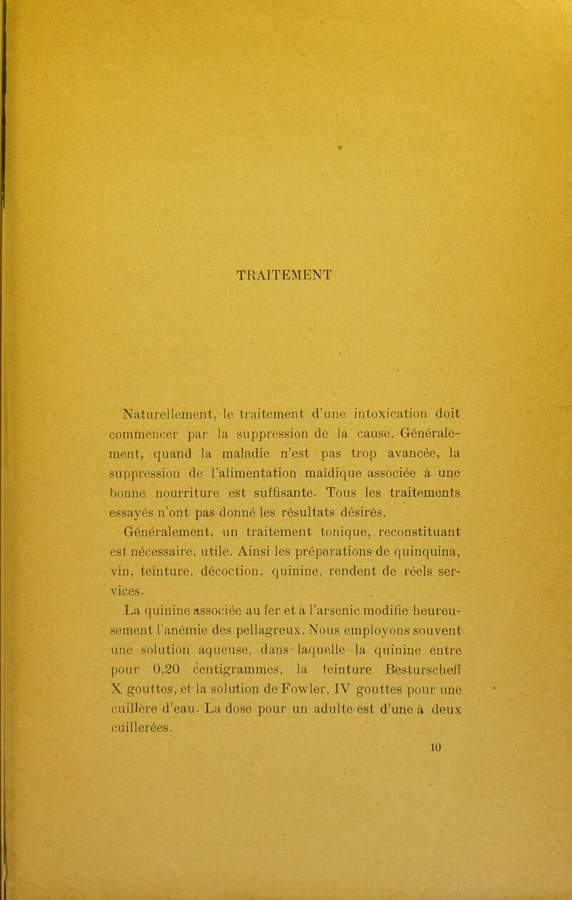TRAITEMENT Naturellement, le traitement d'une intoxication doit commencer par la suppression de la cause. Générale- ment, quand la maladie n'est pas trop avancée, la suppression de l'alimentation maïdique associée à une bonne nourriture est suffisante. Tous les traitements essayés n'ont pas donné les résultats désirés. Généralement, un traitement tonique, reconstituant est nécessaire, utile. Ainsi les préparations de quinquina, vin, teinture, décoction, quinine, rendent de réels ser- vices. La quinine associée au fer et à l'arsenic modifie heureu- sement l'anémie des pellagreux. Nous employons souvent une solution aqueuse, dans-laquelle la quinine entre pour 0,20 centigrammes, la teinture Besturscheiï X gouttes, et la solution de Fowler, IV gouttes pour une cuillère d'eau. La dose pour un adulte est d'une à deux cuillerées. 10