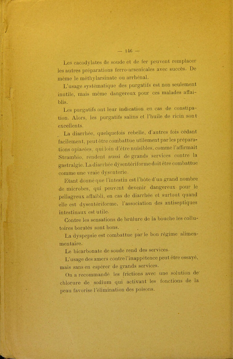 Les cacodylates de soude et de fer peuvent remplacer les autres préparations ferro-arsenicales avec succès. De même le méthylarsinate ou arrhénal. L'usage systématique des purgatifs est non seulement inutile, mais même dangereux pour ces malades affai- blis. Les purgatifs ont leur indication en cas de constipa- tion. Alors, les purgatifs salins et l'huile de ricin sont excellents. La diarrhée, quelquefois rebelle, d'autres fois cédant facilement, peut être combattue utilement par les prépara- tions opiacées, qui loin d'être nuisibles, comme l'affirmait Strambio, rendent aussi de grands services contre la gastralgie. La diarrhée dysentériforme doit être combattue comme une vraie dysenterie. Etant donné que l'intestin est l'hôte d'un grand nombre de microbes, qui peuvent devenir dangereux- pour le pellagreux affaibli, en cas de diarrhée et surtout quand elle est dysentériforme, l'association des antiseptiques intestinaux est utile. Contre les sensations de brûlure de la bouche les collu- toires borates sont bons. La dyspepsie est combattue par le bon régime alimen- mentaire. Le bicarbonate de soude rend des services. L'usage des amers contre l'inappétence peut être essayé, mais sans en espérer de grands services. On a recommandé les frictions avec une solution de- chlorure de sodium qui activant les fonctions de la peau favorise Tèlimination des poisons.