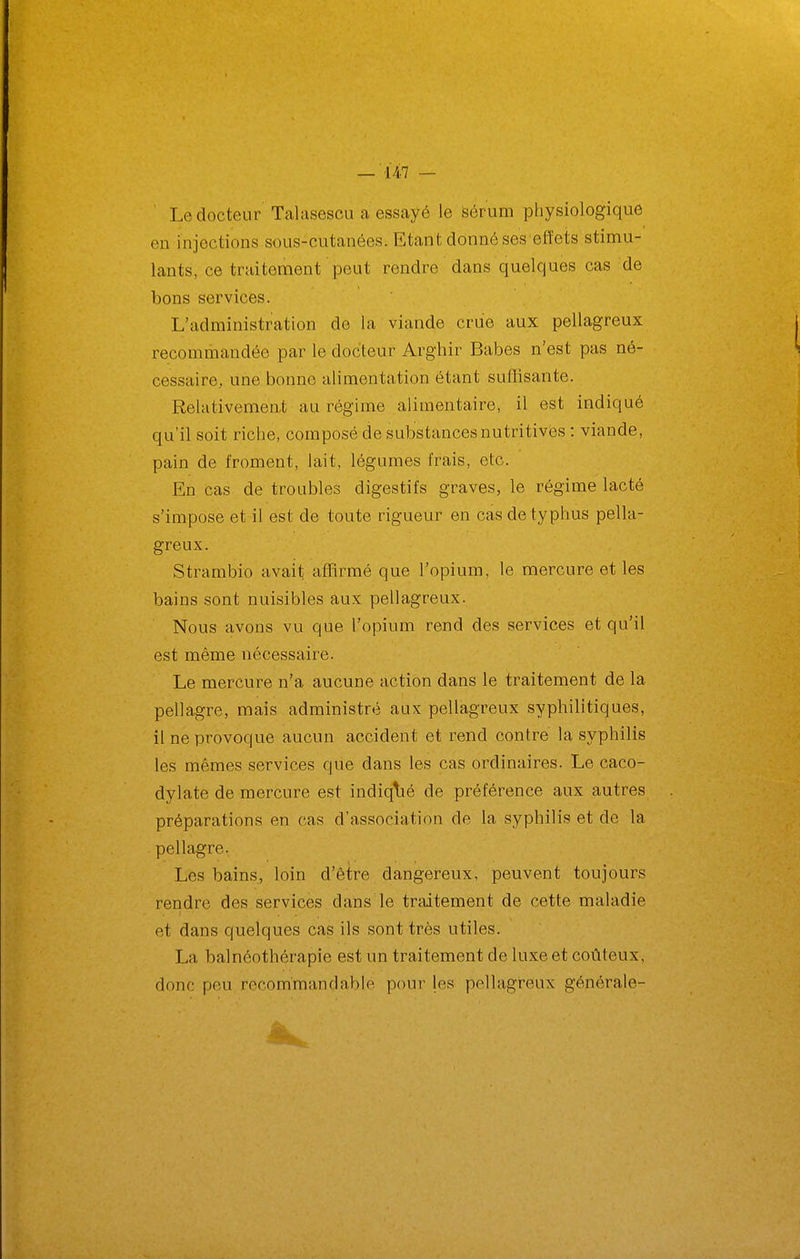 — ■'147 — Le docteur Talasescu a essayé le sérum physiologique en injections sous-cutanées. Etant donné ses effets stimu- lants, ce traitement peut rendre dans quelques cas de bons services. L'administration de la viande crue aux pellagreux recommandée par le docteur Arghir Babes n'est pas né- cessaire, une bonne alimentation étant suflisante. Relativement au régime alimentaire, il est indiqué qu'il soit riche, composé de substances nutritives : viande, pain de froment, lait, légumes frais, etc. En cas de troubles digestifs graves, le régime lacté s'impose et il est de toute rigueur en cas de typhus pella- greux. Strambio avait affirmé que l'opium, le mercure et les bains sont nuisibles aux pellagreux. Nous avons vu que l'opium rend des services et qu'il est même nécessaire. Le mercure n'a aucune action dans le traitement de la pellagre, mais administré aux pellagreux syphilitiques, il ne provoque aucun accident et rend contre la syphilis les mêmes services que dans les cas ordinaires. Le caco- dylate de mercure est indiqlié de préférence aux autres préparations en cas d'association de la syphilis et de la pellagre. Les bains, loin d'être dangereux, peuvent toujours rendre des services dans le traitement de cette maladie et dans quelques cas ils sont très utiles. La bal néothérapie est un traitement de luxe et coûteux, donc peu recom'mandable pour les pellagreux générale-