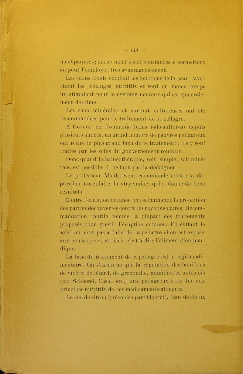 ment pauvres; mais quand les circonstances le permettent on peut l'erhployer très avantageusement. Les bains froids excitent les fonctions de la peau, favo- risent les .échanges nutritifs et sont en même temps un stimulant pouf le système nerveux qui est générale- ment déprimé. Les eaux minérales et surtout sulfureuses ont été recommandées pour le traitement de la pellagre. A Govora, en Roumanie (bains iodo-sulfurés), depuis plusieurs années, un grand nombre de pauvres pellagreux ont rétiré le plus grand bien de ce traitement ; ils y sont traités par les soins du gouvernement roumain. Donc quand la balnéothérapie, soit simple, soit miné- rale, est possible, il ne faut pas la dédaigner. Le professeur Màldàrescu recommande contre la dé- pression musculaire la strychnine, qui a donné de bons résultats. Contre l'éruption cutanée on récommande la protection des parties découvertes contre les rayons solaires. Recom- mandation inutile comme la plupart des traitements proposés pour guérir l'éruption cutanée. En évitant le soleil on n'est pas à l'abri de la pellagre si on est ex-posé aux causes provocatrices, c'est-à-dire l'alimentation maï- dique. La base du traitement de la pellagre est le régime ali- mentaire. On s'explique que la réputation des bouillons de vipère, de lézard, de grenouille, administrée autrefois (par Schlegel, Casai, etc.) aux pellagreux était due aux principes nutritifs de ces médicaments-aliments. Le suc de citron (préconisé par Odoardi), l'eau de chaux
