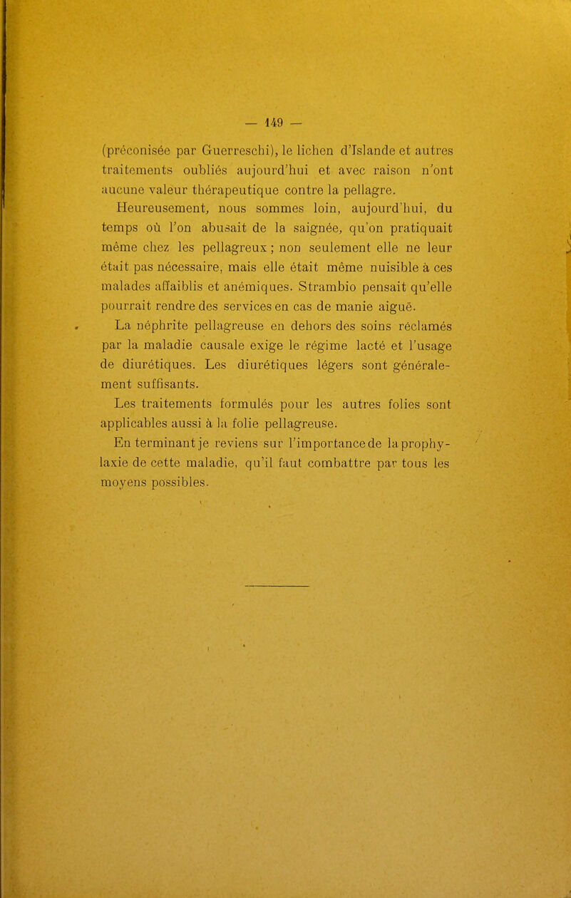(préconisée par Guerreschi), le lichen d'Islande et autres traitements oubliés aujourd'hui et avec raison n'ont aucune valeur thérapeutique contre la pellagre. Heureusement^ nous sommes loin, aujourd'hui, du temps où l'on abusait de la saignée, qu'on pratiquait même chez les pellagreux ; non seulement elle ne leur était pas nécessaire, mais elle était même nuisible à ces malades affaiblis et anémiques. Strambio pensait qu'elle pourrait rendre des services en cas de manie aiguë. La néphrite pellagreuse en dehors des soins réclamés par la maladie causale exige le régime lacté et l'usage de diurétiques. Les diurétiques légers sont générale- ment suffisants. Les traitements formulés pour les autres folies sont applicables aussi à la folie pellagreuse. En terminant je reviens sur l'importance de la prophy- laxie de cette maladie, qu'il faut combattre par tous les moyens possibles.