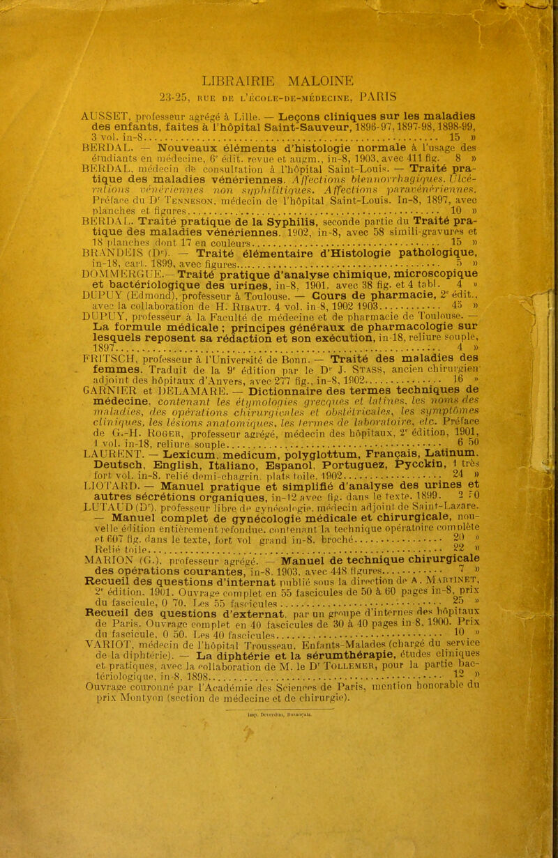 LIBRAIRIE MALOINE 23-25, nuE db l'^cole-de-médecine, PARIS AUSSET, professeur agrégé à Lille. — Leçons cliniques sur les maladies des enfants, faites à'l'hôpital Saint-Sauveur, 1896-97,1897-98,1898-99, 3 vol. in-8 15 » BERDAL. — Nouveaux éléments d'histologie normale à l'usage des étudiants en médecine, G' édit. revue et augm., in-8, 1903, avec 411 fig. 8 » BERDAL, médecin db consultation à l'hôpital Saint-Louis. — Traité pra- tique des maladies vénériennes. A ffections blennorrhagiriues. IJlcù- rntions Vihiéricnnes non siipliilitiques. Affections paravénériennes. Préface du D' Tenneson, médecin de l'hôpital Saint-Louis. In-8, 1897, avec planches et fignres 10 » BERDAf,. Traité pratique de la Syphilis, seconde partie du Traité pra- tique des maladies vénériennes. 1902, in-8, avec 58 simili gravures et 18 i)lanches dont 17 en couleurs 15 » BRANi:)ICIS (D'). — Traité élémentaire d'Histologie pathologique, in-18, cai't. 1899, avec figures ^ » DOMMERGUE.—Traité pratique d'analyse chimique, microscopique et bactériologique des urines, in-8, 1901. avec 38 fig. et 4 tabl. 4 » D.UPUY (Edmond), professeur à Toulouse. — Cours de pharmacie, 2'^ édit., avec la collaboration de H. Ribaxjt. 4 vol. in-8,1902 1903 45 » DUPUY, professeur à la Faculté de médecine et de pharmacie de Toulouse. — La formule médicale ; principes généraux de pharmacologie sur lesquels reposent sa rédaction et son exécution, in 18, reliure souple, 1897 4 » FRITSCH, professeur à l'Université de Bonn. — Traité des maladies des femmes. Traduit de la 9' édition par le D'' J. Stass, ancien chirurgien' adjoint des hôpitaux d'Anvers, avec 277 fig., in-8,1902 16 » GARNIER et DELAMARE. — Dictionnaire des termes techniques de médecine, contenant les étiimoloQiPs grecques et latines, les noms des maladies, des opérations chirurgicales et obstétricales, les symptômes cliniques, les lésions anatomiques, les termes de laboratoire, etc. Préface de G.-H. Roger, professeur agrégé, médecin des hôpitaux, 2' édition, 1901, I vol. in-18, reliure souple 6 50 LAURENT. — Lexicum. medicum, polyglottum. Français, Latinum. Deutsch, English, Italiano, Espanol, Portuguez, Pycckin, i très fort vol. in-8. relié demi-chagrin, plats toile. 1902 24 » LIOTARD. — Manuel pratique et simplifié d'analyse des urines et autres sécrétions organiques, in-i2 avec fig. dans le texte. 1899. 2 ro LUTAUD(D'). professeur libre de cynécologie. médecin adjoint de Saint-Lazare. — Manuel complet de gynécologie médicale et chirurgicale, nou- velle édition entièrement refondue, contenant la technique opératoire complète et 607 fig. dans le texte, fort vol grand in-8. broché 20 » Relié toile 22 » MARION (G.), professeur agrégé. — Manuel de technique chirurgicale des opérations courantes, in-8.1903. avec 448 figures 7 » Recueil des questions d'internat publié sous la direction de A. Maiitinet, 2 édition. 1901. Ouvraae complet en 55 fascicules de 50 à 60 pages in-8. prix du fascicule, 0 70. Les' 55 fascicules • 25 » Recueil des questions d'externat, par un gmupe d'internes des hôpitaux de Paris. Ouvrage complet en 40 fascicules de 30 k 40 pages in-8, 1900. Prix du fascicule, 0 50. Les 40 fascicules  VARIOT, médecin de l'hôpital Trousseau, Enfants-Malades (chargé du service de la diphtérie). — La diphtérie et la sérumthérapie, études cliniques et pratiques, avec la collaboration de M. le D' Tollembr, pour la partie bac- tériologique, in-8, 1898 ; u j' Ouvrage couronné par l'Académie des Sciences de Paris, mention honorable du prix Montyon (section de médecine et de chirurgie). ■ mi' p.-\.>iiliiii, |iiiïiiii.;.tls.