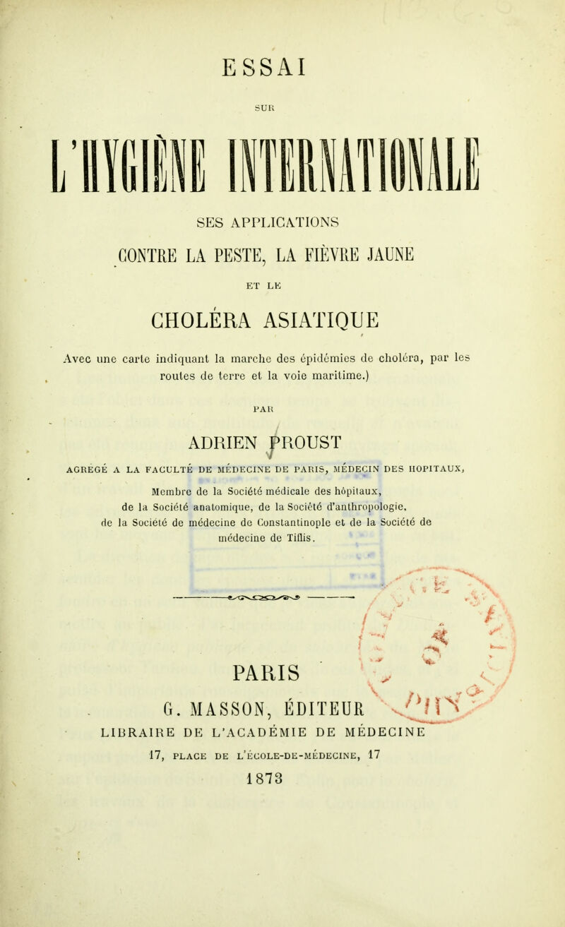 SES APPLICMIONS CONTRE LA PESTE, LA FIÈVRE JAUNE ET LE CHOLÉRA ASIATIQUE Avec une carie indiquant la marche des épidémies de choléra, par le: roules de terre et la voie maritime.) PAK ADRIEN piOUST AGRÉGÉ A LA FACULTÉ DE MEDECINE DE PARIS, MEDECIN DES HOPITAUX, Membre de la Société médicale des hôpitaux, de la Société anatomique, de la Société d'anthropologie, de la Société de médecine de Constantinople et de la Société de médecine de Tiflis. PARIS G. MASSON, EDITEUR LIBRAIRE DE L'ACADÉMIE DE MÉDECINE 17, PLACi; DE l'égole-di;-médecine, 17 1873