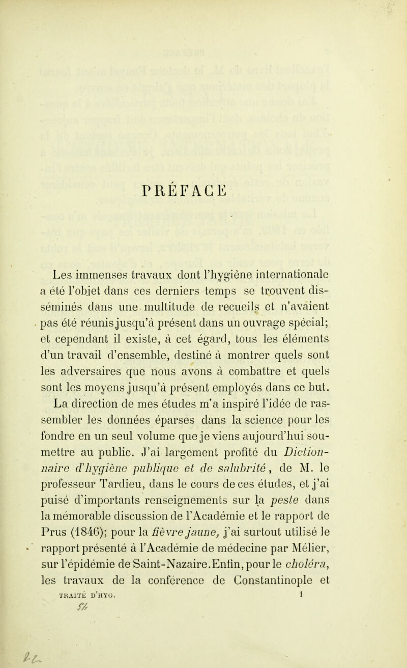 PRÉFACE Les immenses travaux dont l'hygiène internationale a été l'objet dans ces derniers temps se trouvent dis- séminés dans une multitude de recueils et n'avaient pas été réunis jusqu'à présent dans un ouvrage spécial; et cependant il existe, à cet égard, tous les éléments d'un travail d'ensemble, destiné à montrer quels sont les adversaires que nous avons à combattre et quels sont les moyens jusqu'à présent employés dans ce but. La direction de mes études m'a inspiré l'idée de ras- sembler les données éparses dans la science pour les fondre en un seul volume que je viens aujourd'hui sou- mettre au public. J'ai largement profité du Diction- naire dliycfièno publique et de saiulnùté y de M. le professeur Tardieu, dans le cours de ces études, et j'ai puisé d'importants renseignements sur la peste dans la mémorable discussion de l'Académie et le rapport de Prus (1846); pour la fièvre jnune, j'ai surtout utilisé le rapport présenté à l'Académie de médecine par Mélier, sur l'épidémie de Saint-Nazaire.Entin,pour le choléra, les travaux de la conférence de Constantinople et