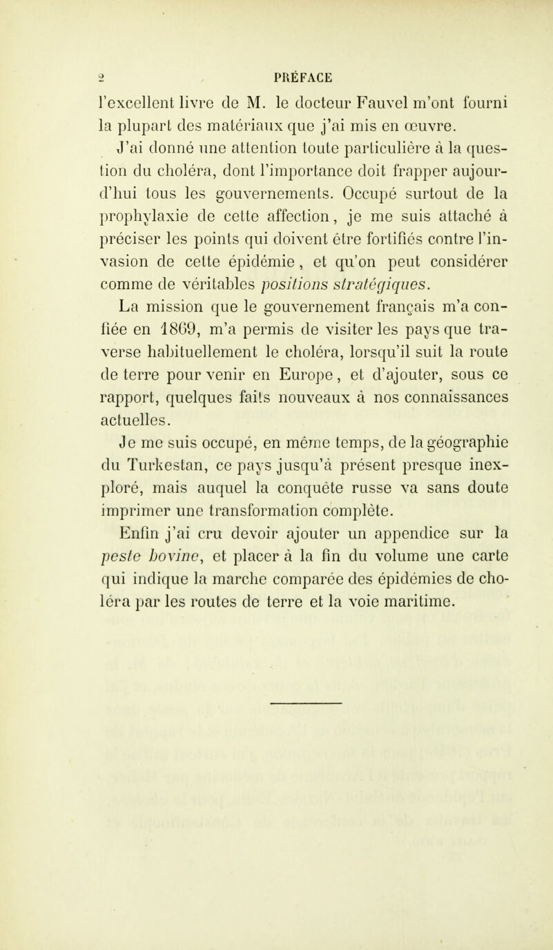 l'excellent livre de M. le docteur Fauvel m'ont fourni la plupart des matériaux que j'ai mis en œuvre. J'ai donné une attention toute particulière à la ques- tion du choléra, dont l'importance doit frapper aujour- d'hui tous les gouvernements. Occupé surtout de la prophylaxie de cette affection, je me suis attaché à préciser les points qui doivent être fortifiés contre l'in- vasion de cette épidémie, et qu'on peut considérer comme de véritables positions stratégiques. La mission que le gouvernement français m'a con- fiée en 18G9, m'a permis de visiter les pays que tra- verse habituellement le choléra, lorsqu'il suit la route de terre pour venir en Europe, et d'ajouter, sous ce rapport, quelques faits nouveaux à nos connaissances actuelles. Je me suis occupé, en même temps, de la géographie du Turkestan, ce pays jusqu'à présent presque inex- ploré, mais auquel la conquête russe va sans doute imprimer une transformation complète. Enfin j'ai cru devoir ajouter un appendice sur la peste bovine, et placer à la fin du volume une carte qui indique la marche comparée des épidémies de cho- léra par les routes de terre et la voie maritime.