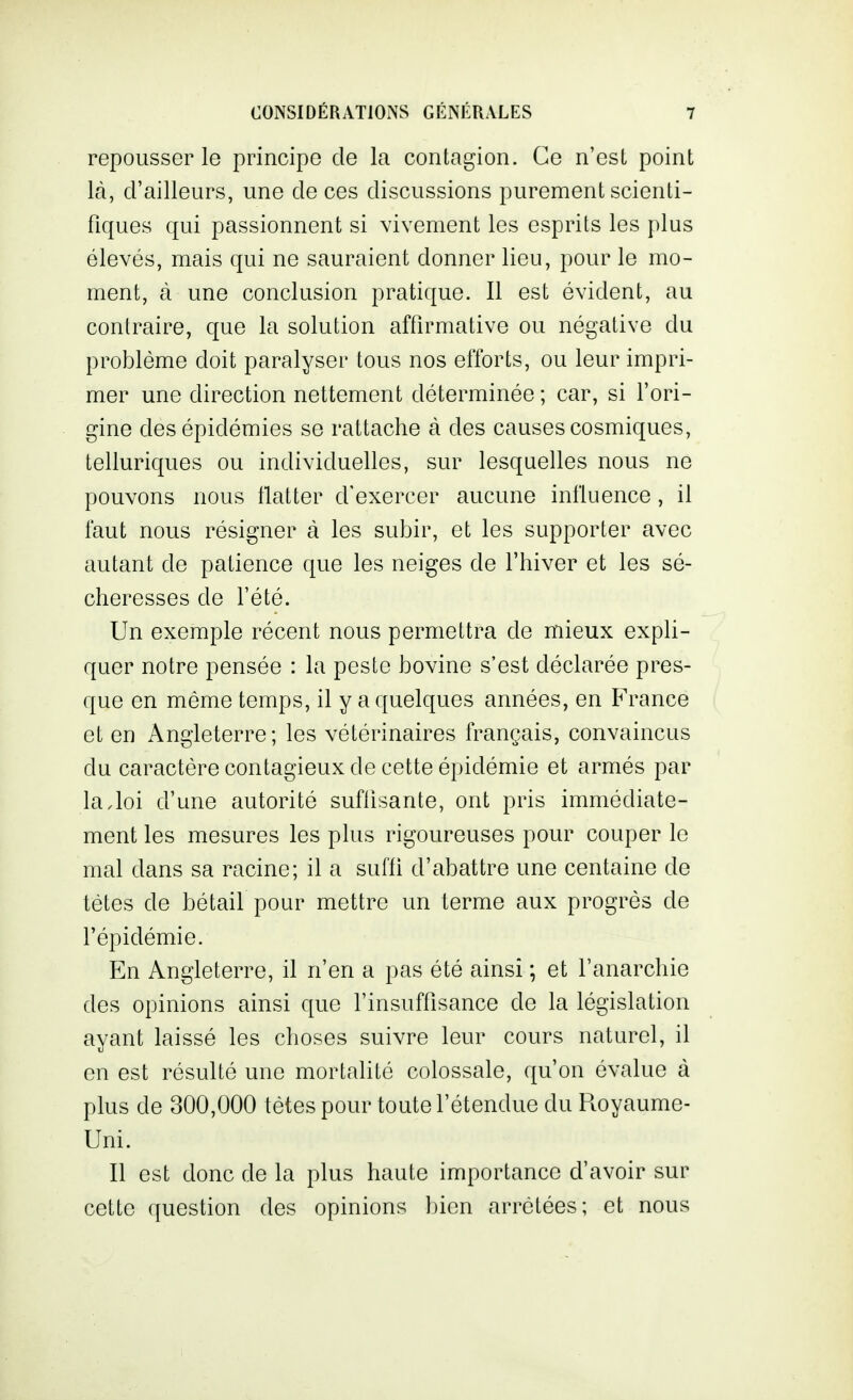 repousser le principe de la contagion. Ce n'est point là, d'ailleurs, une de ces discussions purement scienti- fiques qui passionnent si vivement les esprits les plus élevés, mais qui ne sauraient donner lieu, pour le mo- ment, à une conclusion pratique. Il est évident, au contraire, que la solution affirmative ou négative du problème doit paralyser tous nos efforts, ou leur impri- mer une direction nettement déterminée; car, si l'ori- gine des épidémies se rattache à des causes cosmiques, telluriques ou individuelles, sur lesquelles nous ne pouvons nous flatter d'exercer aucune influence, il faut nous résigner à les subir, et les supporter avec autant de patience que les neiges de l'hiver et les sé- cheresses de l'été. Un exemple récent nous permettra de mieux expli- quer notre pensée : la peste bovine s'est déclarée pres- que en même temps, il y a quelques années, en France et en Angleterre; les vétérinaires français, convaincus du caractère contagieux de cette épidémie et armés par la,loi d'une autorité suffisante, ont pris immédiate- ment les mesures les plus rigoureuses pour couper le mal dans sa racine; il a suffi d'abattre une centaine de tètes de bétail pour mettre un terme aux progrès de l'épidémie. En Angleterre, il n'en a pas été ainsi ; et l'anarchie des opinions ainsi que l'insuffisance de la législation ayant laissé les choses suivre leur cours naturel, il en est résulté une mortalité colossale, qu'on évalue à plus de 300,000 tètes pour toute l'étendue du Royaume- Uni. Il est donc de la plus haute importance d'avoir sur cette question des opinions bien arrêtées; et nous