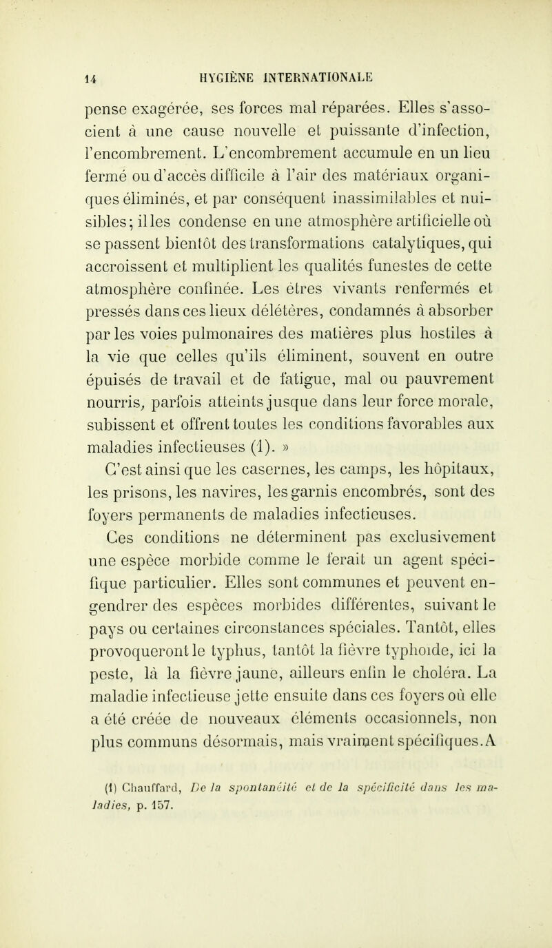 pense exagérée, ses forces mal réparées. Elles s'asso- cient à une cause nouvelle et puissante d'infection, l'encombrement. L'encombrement accumule en un lieu fermé ou d'accès difficile à l'air des matériaux organi- ques éliminés, et par conséquent inassimilables et nui- sibles; il les condense en une atmosphère artificielle où se passent bientôt des transformations catalytiques, qui accroissent et multiplient les qualités funestes de cette atmosphère confinée. Les êtres vivants renfermés et pressés dans ces lieux délétères, condamnés à absorber par les voies pulmonaires des matières plus hostiles à la vie que celles qu'ils éliminent, souvent en outre épuisés de travail et de fatigue, mal ou pauvrement nourris, parfois atteints jusque dans leur force morale, subissent et offrent toutes les conditions favorables aux maladies infectieuses (1). » C'est ainsi que les casernes, les camps, les hôpitaux, les prisons, les navires, les garnis encombrés, sont des foyers permanents de maladies infectieuses. Ces conditions ne déterminent pas exclusivement une espèce morbide comme le ferait un agent spéci- fique particulier. Elles sont communes et peuvent en- gendrer des espèces morbides différentes, suivant le pays ou certaines circonstances spéciales. Tantôt, elles provoqueront le typhus, tantôt la fièvre typhoïde, ici la peste, là la fièvre jaune, ailleurs enfin le choléra. La maladie infectieuse jette ensuite dans ces foyers où elle a été créée de nouveaux éléments occasionnels, non plus communs désormais, mais vraiment spécifiques. A (1) Chauffard, De In spontanéité ot de la spccificitc dans Jns ma- ladies, p. 157.