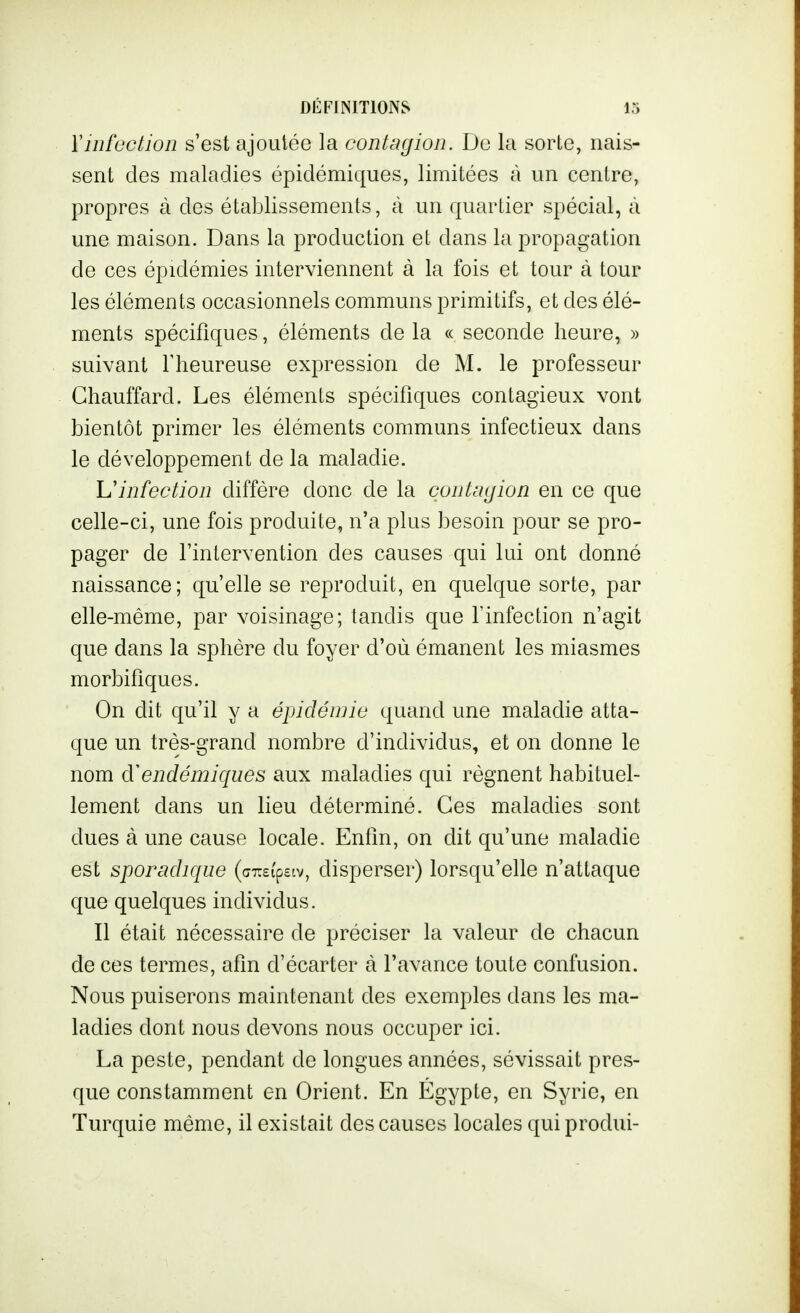 Y infection s'est ajoutée la contagion. De la sorte, nais- sent des maladies épidémiques, limitées à un centre, propres à des établissements, à un quariier spécial, à une maison. Dans la production et dans la propagation de ces épidémies interviennent à la fois et tour à tour les éléments occasionnels communs primitifs, et des élé- ments spécifiques, éléments de la « seconde heure, » suivant Theureuse expression de M. le professeur Chauffard. Les éléments spécifiques contagieux vont bientôt primer les éléments communs infectieux dans le développement de la maladie. Uinfection diffère donc de la contagion en ce que celle-ci, une fois produite, n'a plus besoin pour se pro- pager de l'intervention des causes qui lui ont donné naissance; qu'elle se reproduit, en quelque sorte, par elle-même, par voisinage; tandis que finfection n'agit que dans la sphère du foyer d'où émanent les miasmes morbifiques. On dit qu'il y a épidéwic quand une maladie atta- que un très-grand nombre d'individus, et on donne le nom endémiques aux maladies qui régnent habituel- lement dans un lieu déterminé. Ces maladies sont dues à une cause locale. Enfin, on dit qu'une maladie est sporadiqiw (azsipeiv, disperser) lorsqu'elle n'attaque que quelques individus. Il était nécessaire de préciser la valeur de chacun de ces termes, afin d'écarter à l'avance toute confusion. Nous puiserons maintenant des exemples dans les ma- ladies dont nous devons nous occuper ici. La peste, pendant de longues années, sévissait pres- que constamment en Orient. En Egypte, en Syrie, en Turquie même, il existait des causes locales quiprodui-