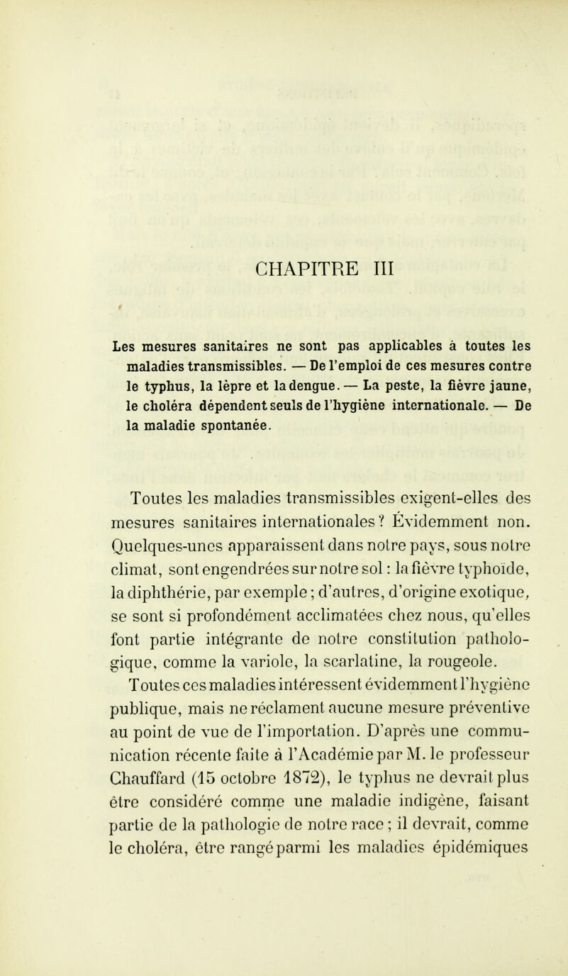 Les mesures sanitaires ne sont pas applicables à toutes les maladies transmissibles. — De l'emploi de ces mesures contre le typhus, la lèpre et ladengue.— La peste, la fièvre jaune, le choléra dépendent seuls de l'hygiène internationale.— De la maladie spontanée. Toutes les maladies transmissibles exigent-elles des mesures sanitaires internationales ? Évidemment non. Quelques-unes apparaissent dans notre pays, sous notre climat, sont engendrées sur notre sol : la fièvre typhoïde, la diphthérie, par exemple ; d'autres, d'origine exotique, se sont si profondément acclimatées chez nous, qu'elles font partie intégrante de notre constitution patholo- gique, comme la variole, la scarlatine, la rougeole. Toutes ces maladies intéressent évidemment l'hygiène publique, mais ne réclament aucune mesure préventive au point de vue de l'importation. D'après une commu- nication récente faite à l'Académie par M. le professeur Chauffard (15 octobre 1872), le typlius ne devrait plus être considéré comme une maladie indigène, faisant partie de la pathologie de notre race ; il devrait, comme le choléra, être rangé parmi les maladies épidémiques
