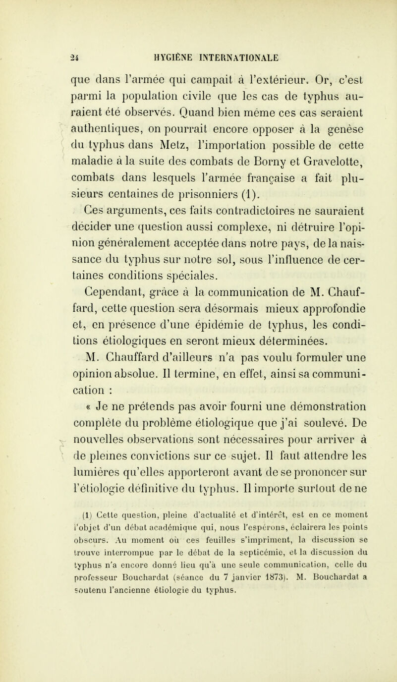 que dans l'armée qui campait à l'extérieur. Or, c'est parmi la population civile que les cas de typhus au- raient été observés. Quand bien même ces cas seraient authenliques, on pourrait encore opposer à la genèse du typhus dans Metz, l'importation possible de cette maladie à la suite des combats de Borny et Gravelotte, combats dans lesquels l'armée française a fait plu- sieurs centaines de prisonniers (1). Ces arguments, ces faits contradictoires ne sauraient décider une question aussi complexe, ni détruire l'opi- nion généralement acceptée dans notre pays, de la nais- sance du typhus sur notre sol, sous l'influence de cer- taines conditions spéciales. Cependant, grâce à la communication de M. Chauf- fard, cette question sera désormais mieux approfondie et, en présence d'une épidémie de typhus, les condi- tions étiologiques en seront mieux déterminées. M. Chauffard d'ailleurs n'a pas voulu formuler une opinion absolue. Il termine, en effet, ainsi sa communi- cation : « Je ne prétends pas avoir fourni une démonstration complète du problème étiologique que j'ai soulevé. De nouvelles observations sont nécessaires pour arriver à de plemes convictions sur ce sujet. Il faut attendre les lumières qu'elles apporteront avant de se prononcer sur l'éliologie définitive du typhus. Il importe surtout de ne (1) Cette question, pleine d'actualité et d'intérêt, est en ce moment l'objet d'un débat académique qui, nous l'espérons, éclairera les points obscurs. Au moment où ces feuilles s'impriment, la discussion se trouve interrompue par le débat de la septicémie, et la discussion du typhus n'a encore donné lieu qu'à une seule communication, celle du professeur Bouchardat (séance du 7 janvier 1873). M. Bouchardat a soutenu l'ancienne étiologie du typhus.