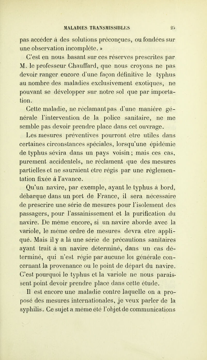 pas accéder à des solutions préconçues, ou fondées sur une observation incomplète. » C'est en nous basant sur ces réserves prescrites par M. le professeur Chauffard, que nous croyons ne pas devoir ranger encore d'une façon définitive le typhus au nombre des maladies exclusivement exotiques, ne pouvant se développer sur notre sol que par importa- tion. Cette maladie, ne réclamant pas d'une manière gé- nérale l'intervention de la police sanitaire, ne me semble pas devoir prendre place dans cet ouvrage. Les mesures préventives pourront être utiles dans certaines circonstances spéciales, lorsqu'une épidémie de typhus sévira dans un pays voisin ; mais ces cas, purement accidentels, ne réclament que des mesures partielles et ne sauraient être régis par une réglemen- tation fixée à l'avance. Qu'un navire, par exemple, ayant le typhus à bord, débarque dans un port de France, il sera nécessaire de prescrire une série de mesures pour l'isolement des passagers, pour l'assainissement et la purification du navire. De même encore, si un navire aborde avec la variole, le même ordre de mesures devra être appU- qué. Mais il y a là une série de précautions sanitaires ayant trait à un navire déterminé, dans un cas dé- terminé, qui n'est régie par aucune loi générale con- cernant la provenance ou le point de départ du navire. C'est pourquoi le typhus et la variole ne nous parais- sent point devoir prendre place dans cette étude. Il est encore une maladie contre laquelle on a pro- posé des mesures internationales, je veux parler de la syphilis. Ce sujet a même été l'objet de communications