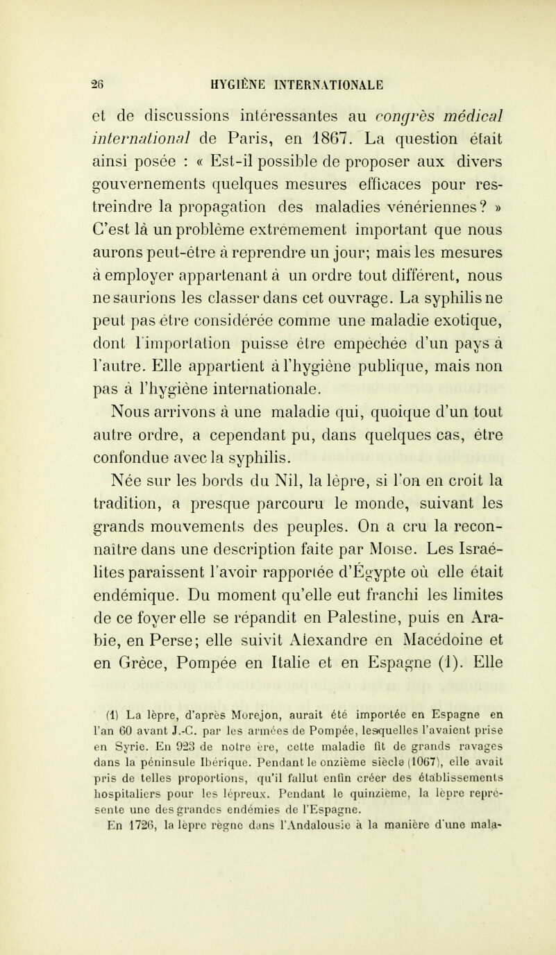 et de discussions intéressantes au congrès médical international de Paris, en 1867. La question était ainsi posée : « Est-il possible de proposer aux divers gouvernements quelques mesures efficaces pour res- treindre la propagation des maladies vénériennes? » C'est là un problème extrêmement important que nous aurons peut-être à reprendre un jour; mais les mesures à employer appartenant à un ordre tout différent, nous ne saurions les classer dans cet ouvrage. La syphilis ne peut pas être considérée comme une maladie exotique, dont l'importation puisse être empêchée d'un pays à l'autre. Elle appartient aThygiéne publique, mais non pas à l'hygiène internationale. Nous arrivons à une maladie qui, quoique d'un tout autre ordre, a cependant pu, dans quelques cas, être confondue avec la syphilis. Née sur les bords du Nil, la lèpre, si l'on en croit la tradition, a presque parcouru le monde, suivant les grands mouvements des peuples. On a cru la recon- naître dans une description faite par Moïse. Les Israé- lites paraissent l'avoir rapporiée d'Egypte où elle était endémique. Du moment qu'elle eut franchi les limites de ce foyer elle se répandit en Palestine, puis en Ara- bie, en Perse; elle suivit Alexandre en iMacédoine et en Grèce, Pompée en Italie et en Espagne (1). Elle (1) La lèpre, d'après Murejon, aurait été importée en Espagne en l'an 60 avant J.-C. par les armées de Pompée, lesquelles l'avaient prise en Syrie, En 923 de noire ère, cette maladie fit de grands ravages dans la péninsule Ibérique. Pendant le onzième siècla (10G7), elle avait pris de telles proportions, qu'il fallut enfin créer des éta:blissemenls hospitaliers pour les lépreux. Pendant le quinzième, la lèpre repré- sente une des grandes endémies de l'Espagne, En 1726, la lèpre règne dans l'Andalousie à la manière d'une mala-