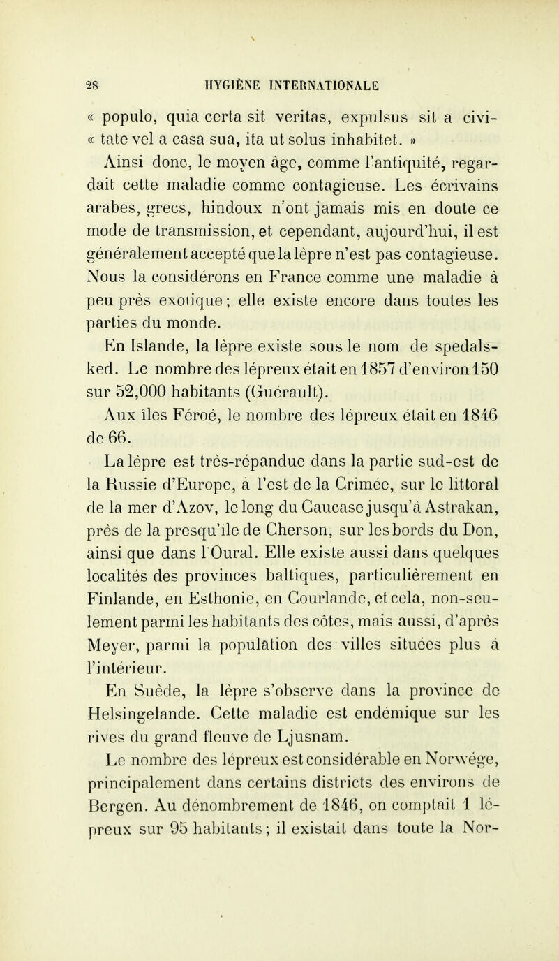 « populo, quia certa sit veritas, expulsus sit a civi- « tate vel a casa sua, ita ut solus inhabitet. » Ainsi donc, le moyen âge, comme l'antiquité, regar- dait cette maladie comme contagieuse. Les écrivains arabes, grecs, hindoux n'ont jamais mis en doute ce mode de transmission, et cependant, aujourd'hui, il est généralement accepté que la lèpre n'est pas contagieuse. Nous la considérons en France comme une maladie à peu près exoiique ; elle existe encore dans toutes les parties du monde. En Islande, la lèpre existe sous le nom de spedals- ked. Le nombre des lépreux était en 1857 d'environ 150 sur 52,000 habitants ((juérault). Aux îles Féroé, le nombre des lépreux était en 1846 de 66. La lèpre est très-répandue dans la partie sud-est de la Russie d'Europe, à l'est de la Grimée, sur le littoral de la mer d'Azov, le long du Caucase jusqu'à Astrakan, près de la presqu'île de Gherson, sur les bords du Don, ainsi que dans 1 Oural. Elle existe aussi dans quelques localités des provinces baltiques, particulièrement en Finlande, en Esthonie, en Gourlande, etcela, non-seu- lement parmi les habitants des côtes, mais aussi, d'après Meyer, parmi la population des villes situées plus à l'intérieur. En Suède, la lèpre s'observe dans la province de Helsingelande. Gette maladie est endémique sur les rives du grand fleuve de Ljusnam. Le nombre des lépreux est considérable en Norwége, principalement dans certains districts des environs de Bergen. Au dénombrement de 1846, on comptait 1 lé- preux sur 95 habitants ; il existait dans toute la Nor-