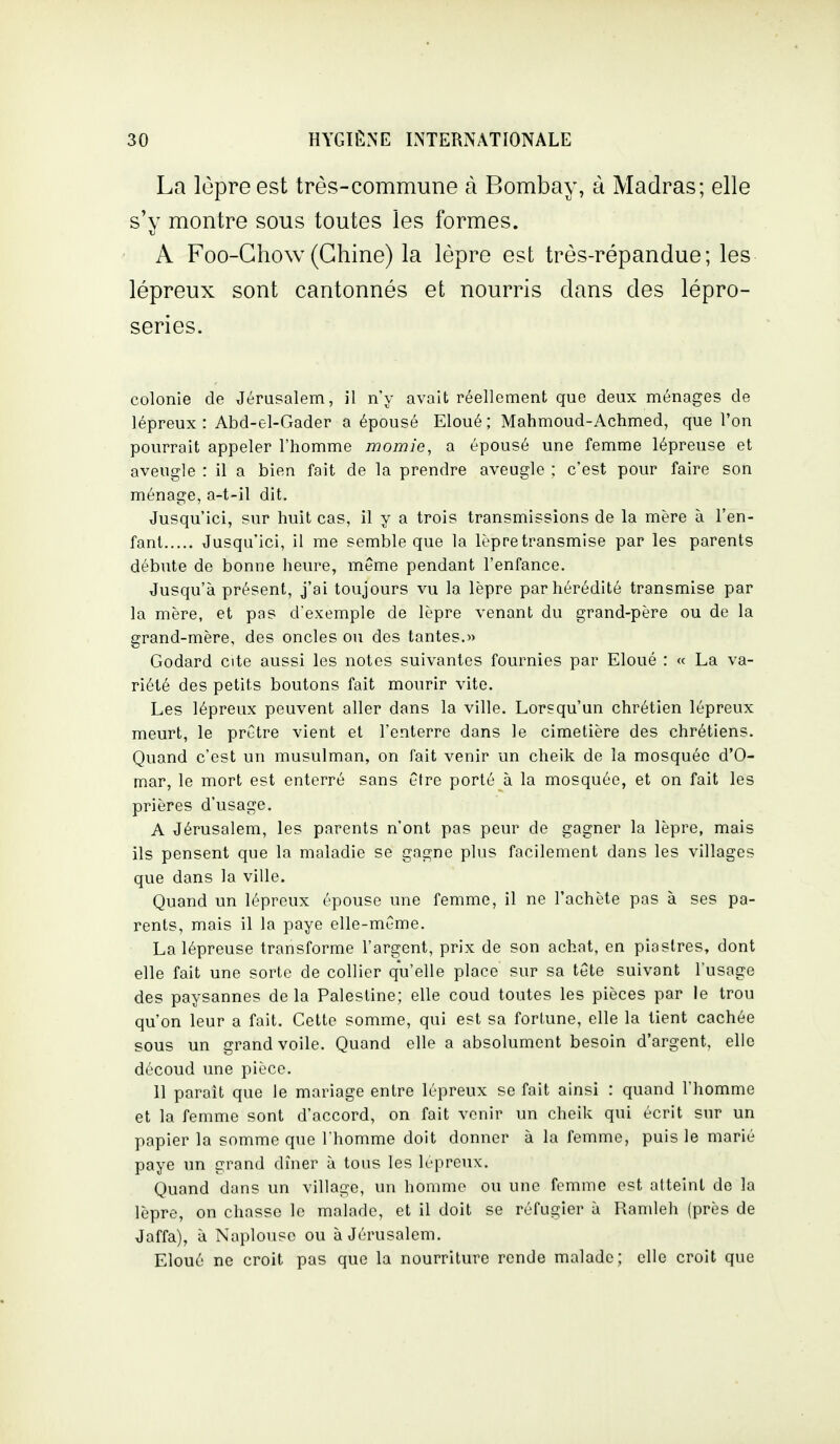 La lèpre est très-commune à Bombay, à Madras; elle s'v montre sous toutes les formes. A Foo-Ghow(Chine) la lèpre est très-répandue; les lépreux sont cantonnés et nourris dans des lépro- series. colonie de Jérusalem, il n'y avait réellement que deux ménages de lépreux : Abd-el-Gader a épousé Eloué; Mahmoud-Achmed, que l'on pourrait appeler l'homme momie, a épousé une femme lépreuse et aveugle : il a bien fait de la prendre aveugle ; c'est pour faire son ménage, a-t-il dit. Jusqu'ici, sur huit cas, il y a trois transmissions de la mère à l'en- fant Jusqu'ici, il me semble que la lèpre transmise par les parents débute de bonne heure, même pendant l'enfance. Jusqu'à présent, j'ai toujours vu la lèpre par hérédité transmise par la mère, et pas d'exemple de lèpre venant du grand-père ou de la grand-mère, des oncles ou des tantes.» Godard cite aussi les notes suivantes fournies par Eloué : « La va- riété des petits boutons fait mourir vite. Les lépreux peuvent aller dans la ville. Lorsqu'un chrétien lépreux meurt, le prGtre vient et l'enterre dans le cimetière des chrétiens. Quand c'est un musulman, on fait venir un cheik de la mosquée d'O- mar, le mort est enterré sans être porté à la mosquée, et on fait les prières d'usage. A Jérusalem, les parents n'ont pas peur de gagner la lèpre, mais ils pensent que la maladie se gagne plus facilement dans les villages que dans la ville. Quand un lépreux épouse une femme, il ne l'achète pas à ses pa- rents, mais il la paye elle-même. La lépreuse transforme l'argent, prix de son achat, en piastres, dont elle fait une sorte de collier qu'elle place sur sa tête suivant l'usage des paysannes de la Palestine; elle coud toutes les pièces par le trou qu'on leur a fait. Cette somme, qui est sa fortune, elle la tient cachée sous un grand voile. Quand elle a absolument besoin d'argent, elle découd une pièce. Il paraît que le mariage entre lépreux se fait ainsi : quand l'homme et la femme sont d'accord, on fait venir un cheik qui écrit sur un papier la somme que Thomme doit donner à la femme, puis le marié paye un grand dîner à tous les Icpreux. Quand dans un village, un homme ou une femme est atteint de la lèpre, on chasse le malade, et il doit se réfugier à Ramleh (près de Jaffa), à Naplouso ou à Jérusalem. Eloué ne croit pas que la nourriture rende malade; elle croit que