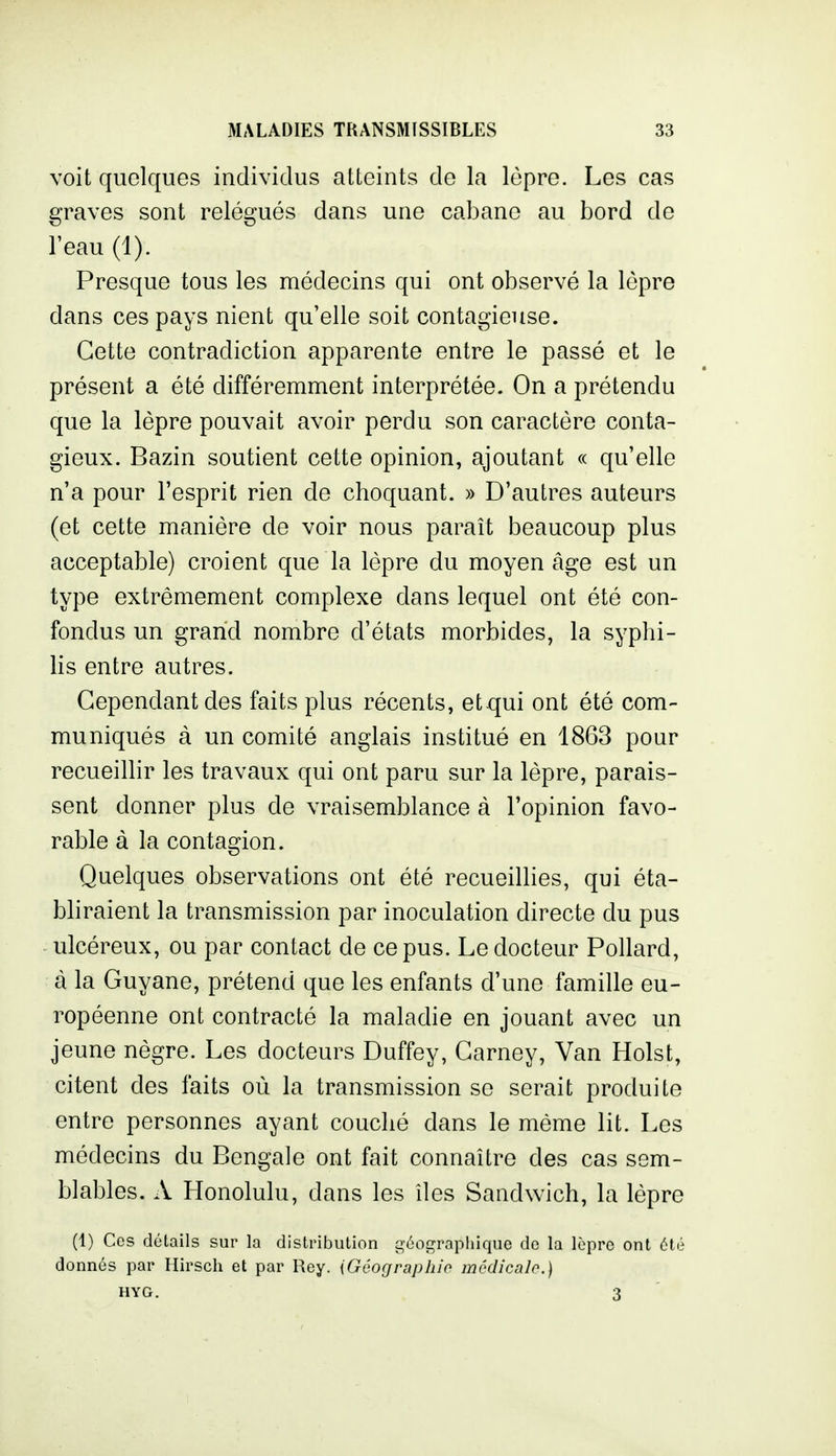 voit quelques individus atteints de la lèpre. Les cas graves sont relégués dans une cabane au bord de l'eau (1). Presque tous les médecins qui ont observé la lèpre dans ces pays nient qu'elle soit contagieuse. Cette contradiction apparente entre le passé et le présent a été différemment interprétée. On a prétendu que la lèpre pouvait avoir perdu son caractère conta- gieux. Bazin soutient cette opinion, ajoutant « qu'elle n'a pour l'esprit rien de choquant. » D'autres auteurs (et cette manière de voir nous paraît beaucoup plus acceptable) croient que la lèpre du moyen âge est un type extrêmement complexe dans lequel ont été con- fondus un grand nombre d'états morbides, la syphi- lis entre autres. Cependant des faits plus récents, et qui ont été com- muniqués à un comité anglais institué en 1863 pour recueillir les travaux qui ont paru sur la lèpre, parais- sent donner plus de vraisemblance à Topinion favo- rable à la contagion. Quelques observations ont été recueillies, qui éta- bhraient la transmission par inoculation directe du pus ulcéreux, ou par contact de ce pus. Le docteur Pollard, à la Guyane, prétend que les enfants d'une famille eu- ropéenne ont contracté la maladie en jouant avec un jeune nègre. Les docteurs Duffey, Carney, Van Hoist, citent des faits où la transmission se serait produite entre personnes ayant couché dans le même lit. Les médecins du Bengale ont fait connaître des cas sem- blables. A Honolulu, dans les îles Sandwich, la lèpre (1) Ces détails sur la distribution géographique de la lèpre ont été donnés par Hirsch et par Rey. {Géographio médicalo.) HYG. 3