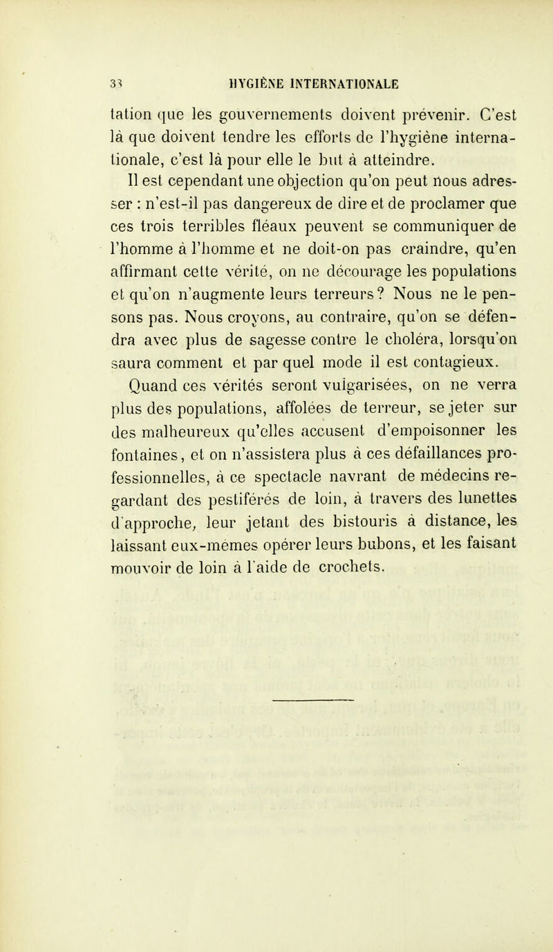 tation que les gouvernements doivent prévenir. C'est là que doivent tendre les efforts de l'hygiène interna- tionale, c'est là pour elle le but à atteindre. Il est cependant une objection qu'on peut nous adres- ser : n'est-il pas dangereux de dire et de proclamer que ces trois terribles fléaux peuvent se communiquer de l'homme à l'homme et ne doit-on pas craindre, qu'en affirmant cette vérité, on ne décourage les populations et qu'on n'augmente leurs terreurs? Nous ne le pen- sons pas. Nous croyons, au contraire, qu'on se défen- dra avec plus de sagesse contre le choléra, lorsqu'on saura comment et par quel mode il est contagieux. Quand ces vérités seront vulgarisées, on ne verra plus des populations, affolées de terreur, se jeter sur des malheureux qu'elles accusent d'empoisonner les fontaines, et on n'assistera plus à ces défaillances pro- fessionnelles, à ce spectacle navrant de médecins re- gardant des pestiférés de loin, à travers des lunettes d'approche, leur jetant des bistouris à distance, les laissant eux-mêmes opérer leurs bubons, et les faisant mouvoir de loin à l'aide de crochets.