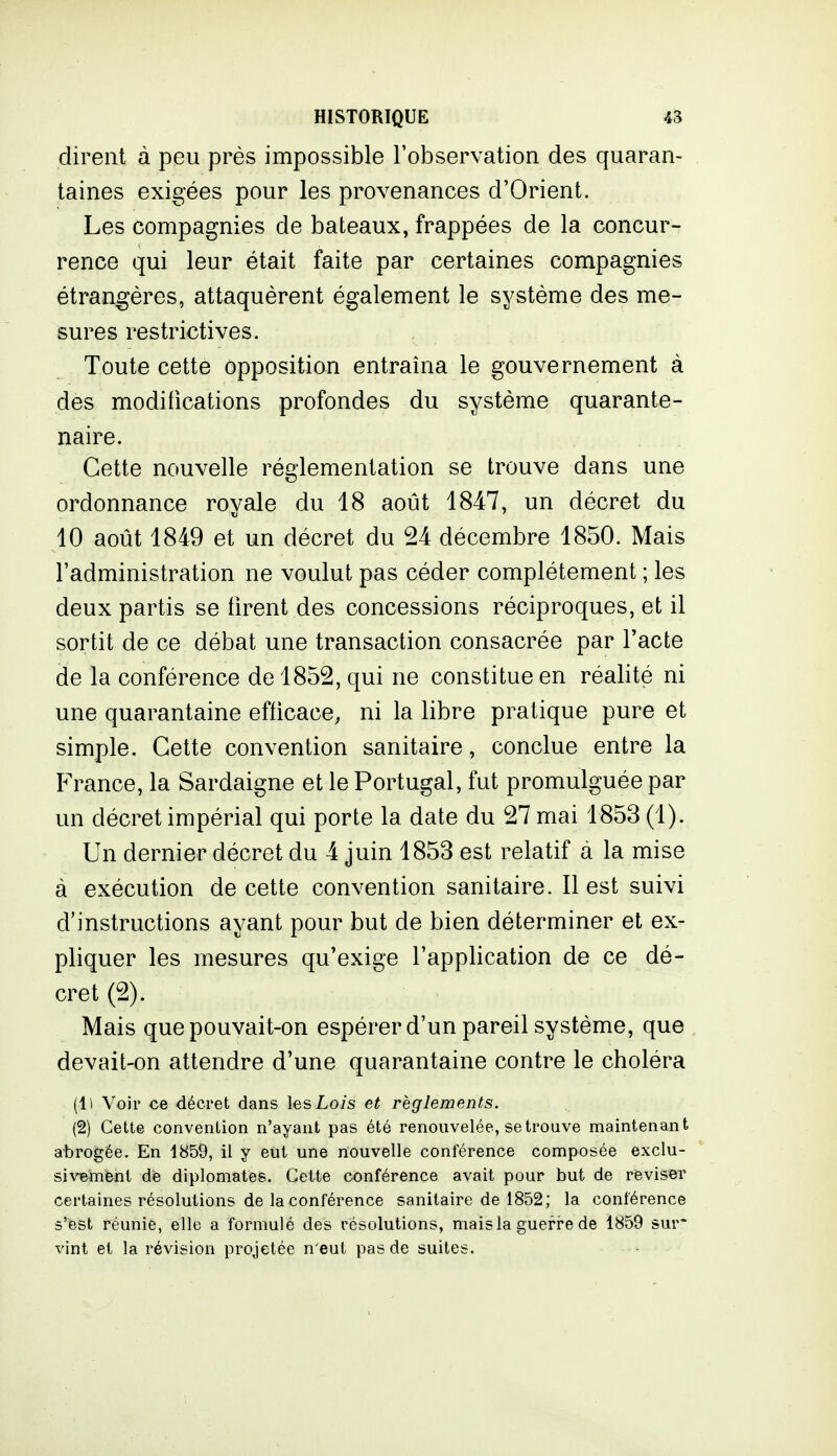 dirent à peu près impossible l'observation des quaran- taines exigées pour les provenances d'Orient. Les compagnies de bateaux, frappées de la concur- rence qui leur était faite par certaines compagnies étrangères, attaquèrent également le système des me- sures restrictives. Toute cette opposition entraîna le gouvernement à des modifications profondes du système quarante- naire. Cette nouvelle réglementation se trouve dans une ordonnance royale du 18 août 1847, un décret du 10 août 1849 et un décret du 24 décembre 1850. Mais l'administration ne voulut pas céder complètement ; les deux partis se firent des concessions réciproques, et il sortit de ce débat une transaction consacrée par l'acte de la conférence de 1852, qui ne constitue en réalité ni une quarantaine efficace, ni la libre pratique pure et simple. Cette convention sanitaire, conclue entre la P'rance, la Sardaigne et le Portugal, fut promulguée par un décret impérial qui porte la date du 27 mai 1853 (1). Un dernier décret du 4 juin 1853 est relatif à la mise à exécution de cette convention sanitaire. Il est suivi d'instructions ayant pour but de bien déterminer et ex- pliquer les mesures qu'exige l'application de ce dé- cret (2). Mais que pouvait-on espérer d'un pareil système, que devait-on attendre d'une quarantaine contre le choléra (Il Voir ce décret dans les Lois et règlements. (2) Cette convention n'ayant pas été renouvelée, se trouve maintenant abrogée. En 1859, il y eut une nouvelle conférence composée exclu- sivBÎTient de diplomates. Cette conférence avait pour but de reviser certaines résolutions de la conférence sanitaire de 1852; la conférence s'fest réunie, elle a formulé des résolutions, mais la guerre de 1859 sur vint et la révision projetée n'eut pas de suites.