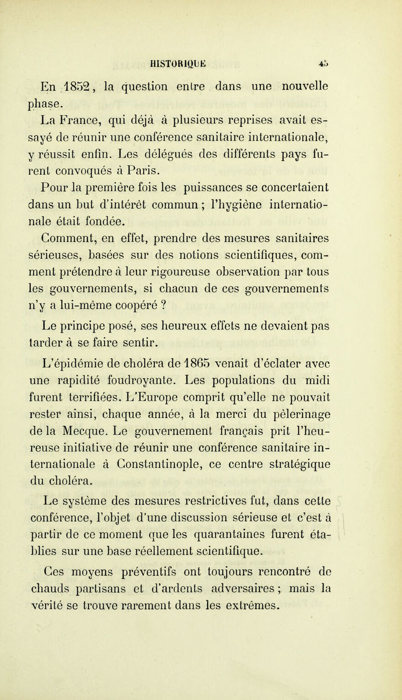 En 1852, la question entre dans une nouvelle phase. La France, qui déjà à plusieurs reprises avait es- sayé de réunir une conférence sanitaire internationale, y réussit enfin. Les délégués des différents pays fu- rent convoqués à Paris. Pour la première fois les puissances se concertaient dans un but d'intérêt commun ; l'hygiène internatio- nale était fondée. Gomment, en effet, prendre des mesures sanitaires sérieuses, basées sur des notions scientifiques, com- ment prétendre à leur rigoureuse observation par tous les gouvernements, si chacun de ces gouvernements n'y a lui-même coopéré ? Le principe posé, ses heureux effets ne devaient pas tarder à se faire sentir. L'épidémie de choléra de 1865 venait d'éclater avec une rapidité foudroyante. Les populations du midi furent terrifiées. L'Europe comprit qu'elle ne pouvait rester ainsi, chaque année, à la merci du pèlerinage de la Mecque. Le gouvernement français prit l'heu- reuse initiative de réunir une conférence sanitaire in- ternationale à Gonstantinople, ce centre stratégique du choléra. Le système des mesures restrictives fut, dans cette 5 conférence, l'objet d'une discussion sérieuse et c'est à partir de ce moment que les quarantaines furent éta- blies sur une base réellement scientifique. Ces moyens préventifs ont toujours rencontré de chauds partisans et d'ardents adversaires ; mais la vérité se trouve rarement dans les extrêmes.