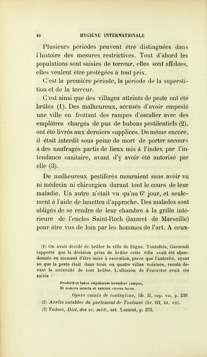 Plusieurs périodes peuvent être distinguées dans l'histoire des mesures restrictives. Tout d'abord les populations sont saisies de terreur, elles sont affolées, elles veulent être protégées à tout prix. C'est la première période, la période de la supersti- tion et de la terreur. C'est ainsi que des villages atteints de peste ont été brûlés (1). Des malheureux, accusés d'avoir empesté une ville en frottant des rampes d'escalier avec des emplâtres chargés de pus de bubons pestilentiels (2), ont été livrés aux derniers supplices. De même encore, il était interdit sous peine de mort de porter secours à des naufragés partis de lieux mis à l'index par l'in- tendance sanitaire, avant d'y avoir été autorisé par elle (3). De malheureux pestiférés mouraient sans avoir vu ni médecin ni chirurgien durant tout le cours de leur maladie. Un autre n'était vu qu'au 6® jour, et seule- ment à l'aide de lunettes d'approche. Des malades sont obligés de se rendre de leur chambre à la grille inté- rieure de l'enclos Saint-Roch (lazaret de Marseille) pour être vus de loin par les hommes de l'art. A ceux- (1) On avait décidé de brûler la ville de Digne. Toutefois, Gassendi rapporte que la décision prise de brûler cette ville avait été aban- donnée au moment d'être mise à exécution, parce que l'autorité, ayant su que la peste était dans trois ou quatre villes voisines, recula de- vant la nécessité de tout brûler. L'allusion de Fracastor avait été saisie : Proderit et lœtos stipularum inrendere campos, Et nemora intacta et sanctos fxiiere lucos. Opéra omnia de contagione, lib. II, cap. vu, p. 239. (2) Arrêts notables du parlement de Toulouse (liv. III, tit. vu). (3) Foderé, Dict. des se. méd., art. Lazaret, p. 373.