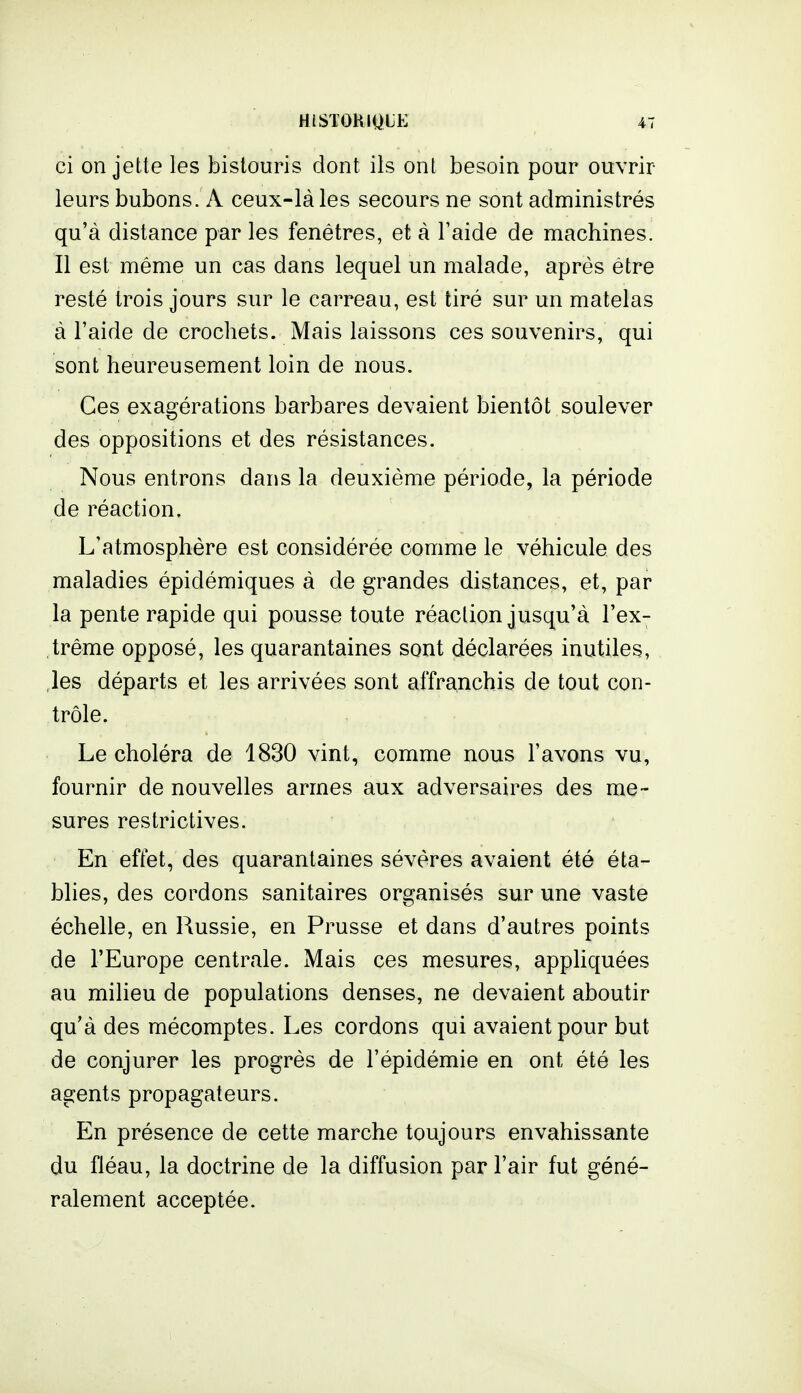 ci on jette les bistouris dont ils ont besoin pour ouvrir leurs bubons. A ceux-là les secours ne sont administrés qu'à distance par les fenêtres, et à l'aide de machines. Il est même un cas dans lequel un malade, après être resté trois jours sur le carreau, est tiré sur un matelas à l'aide de crochets. Mais laissons ces souvenirs, qui sont heureusement loin de nous. Ces exagérations barbares devaient bientôt soulever des oppositions et des résistances. Nous entrons dans la deuxième période, la période de réaction. L'atmosphère est considérée comme le véhicule des maladies épidémiques à de grandes distances, et, par la pente rapide qui pousse toute réaction jusqu'à l'ex- trême opposé, les quarantaines sont déclarées inutiles, ,les départs et les arrivées sont affranchis de tout con- trôle. Le choléra de 1830 vint, comme nous l'avons vu, fournir de nouvelles armes aux adversaires des me - sures restrictives. En effet, des quarantaines sévères avaient été éta- blies, des cordons sanitaires organisés sur une vaste échelle, en Russie, en Prusse et dans d'autres points de l'Europe centrale. Mais ces mesures, appliquées au milieu de populations denses, ne devaient aboutir qu'à des mécomptes. Les cordons qui avaient pour but de conjurer les progrès de l'épidémie en ont été les agents propagateurs. En présence de cette marche toujours envahissante du fléau, la doctrine de la diffusion par l'air fut géné- ralement acceptée.