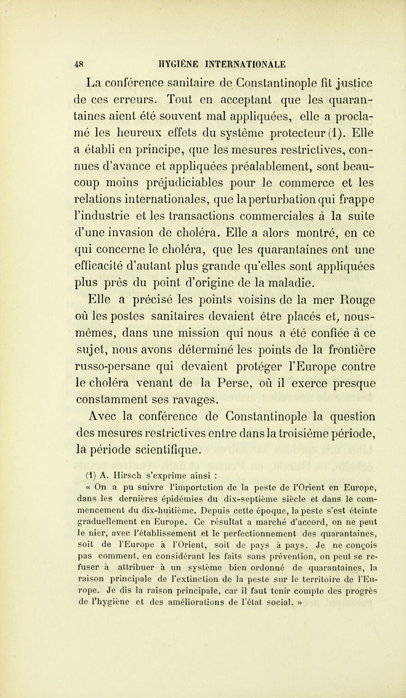 La conférence sanitaire de Gonstantinople fit justice de ces erreurs. Tout en acceptant que les quaran- taines aient été souvent mal appliquées, elle a procla- mé les heureux effets du système protecteur (1). Elle a établi en principe, que les mesures restrictives, con- nues d'avance et appliquées préalablement, sont beau- coup moins préjudiciables pour le commerce et les relations internationales, que la perturbation qui frappe l'industrie et les transactions commerciales à la suite d'une invasion de choléra. Elle a alors montré, en ce qui concerne le choléra, que les quarantaines ont une efficacité d'autant plus grande qu'elles sont appliquées plus près du point d'origine de la maladie. Elle a précisé les points voisins de la mer Rouge où les postes sanitaires devaient être placés et^ nous- mêmes, dans une mission qui nous a été confiée à ce sujet, nous avons déterminé les points de la frontière russo-persane qui devaient protéger l'Europe contre le choléra venant de la Perse, où il exerce presque constamment ses ravages. Avec la conférence de Gonstantinople la question des mesures restrictives entre dans la troisième période, la période scientifique. (1) A. Hirsch s'exprime ainsi : « On a pu suivre l'importation de la peste de l'Orient en Europe, dans les dernières épidémies du dix-septième siècle et dans le com- mencement du dix-huitième. Depuis cette époque, la peste s'est éteinte graduellement en Europe. Ce résultat a marché d'accord, on ne peiit le nier, avec l'établissement et le perfectionnement des quarantaines, soit de l'Europe à l'Orient, soit de pays à pays. Je ne con^^ois pas comment, en considérant les faits sans prévention, on peut se re- fuser à attribuer à un système bien ordonné de quarantaines, la raison principale de l'extinction de la peste sur le territoire de l'Eu- rope. Je dis la raison principale, car il faut tenir compte des progrès de l'hygiène et des améliorations de l'état social. »