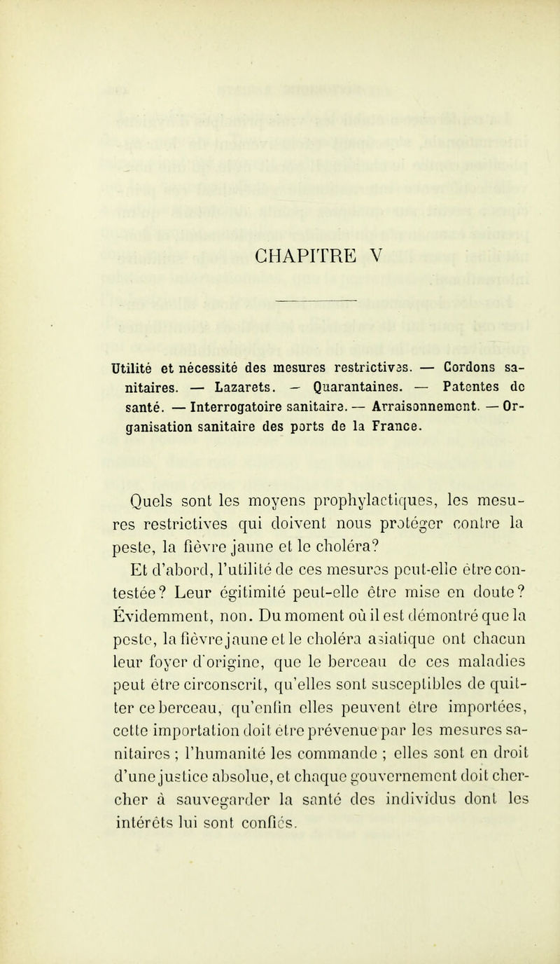 CHAPITRE V Utilité et nécessité des mesures restrictives. — Cordons sa- nitaires. — Lazarets. — Quarantaines. — Patentes de santé. — Interrogatoire sanitaire. — Arraisonnement. — Or- ganisation sanitaire des ports de la France. Quels sont les moyens prophylactiques, les mesu- res restrictives qui doivent nous protéger contre la peste, la fièvre jaune et le choléra? Et d'abord, l'utilité de ces mesures peut-elle être con- testée? Leur égitimité peut-elle être mise en doute? Évidemment, non. Du moment où il est démontré que la peste, la fiôvrejaune et le choléra asiatique ont chacun leur foyer d'origine, que le berceau de ces maladies peut être circonscrit, qu'elles sont susceptibles de quit- ter ce berceau, qu'enfin elles peuvent être importées, cette importation doit être prévenue par les mesures sa- nitaires ; l'humanité les commande ; elles sont en droit d'une justice absolue, et chaque gouvernement doit cher- cher à sauvegarder la santé des individus dont les intérêts lui sont confies.