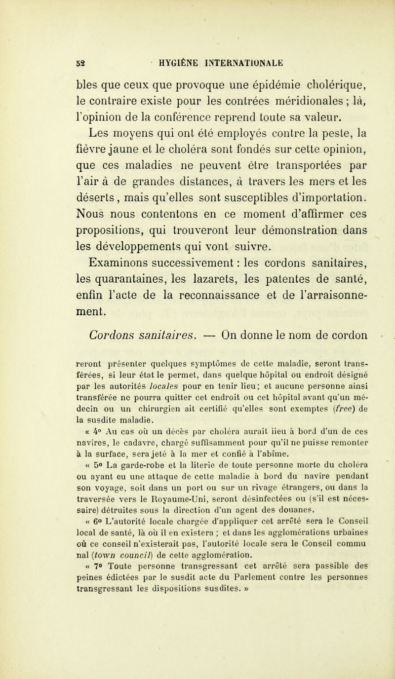 bles que ceux que provoque une épidémie cholérique, le contraire existe pour les contrées méridionales ; là, l'opinion de la conférence reprend toute sa valeur. Les moyens qui ont été employés contre la peste, la fièvre jaune et le choléra sont fondés sur cette opinion, que ces maladies ne peuvent être transportées par l'air à de grandes distances, à travers les mers et les déserts, mais qu'elles sont susceptibles d'importation. Nous nous contentons en ce moment d'affirmer ces propositions, qui trouveront leur démonstration dans les développements qui vont suivre. Examinons successivement : les cordons sanitaires, les quarantaines, les lazarets, les patentes de santé, enfin l'acte de la reconnaissance et de l'arraisonne- ment. Cordons sanitaires. — On donne le nom de cordon reront présenter quelques symptômes de cette maladie, seront trans- férées, si leur état le permet, dans quelque hôpital ou endroit désigné par les autorités locales pour en tenir lieu; et aucune personne ainsi transférée ne pourra quitter cet endroit ou cet hôpital avant qu'un mé- decin ou un chirurgien ait certifié qu'elles sont exemptes {freo) de la susdite maladie. ce 4° Au cas oîi un décès par choléra aurait lieu à bord d'un de ces navires, le cadavre, chargé suffisamment pour qu'il ne puisse remonter à la surface, sera jeté à la mer et confié à l'abîme. « 50 La garde-robe et la literie de toute personne morte du choléra ou ayant eu une attaque de cette maladie à bord du navire pendant son voyage, soit dans un port ou sur un rivage étrangers, ou dans la traversée vers le Royaume-Uni, seront désinfectées ou (s'il est néces- saire) détruites sous la direction d'un agent des douanes. « 6° L'autorité locale chargée d'appliquer cet arrêté sera le Conseil local de santé, là oîi il on existera ; et dans les agglomérations urbaines où ce conseil n'existerait pas, l'autorité locale sera le Conseil commu nal {town council) de cette agglomération. « 70 Toute personne transgressant cet arrêté sera passible des peines édictées par le susdit acte du Parlement contre les personnes transgressant les dispositions susdites. »
