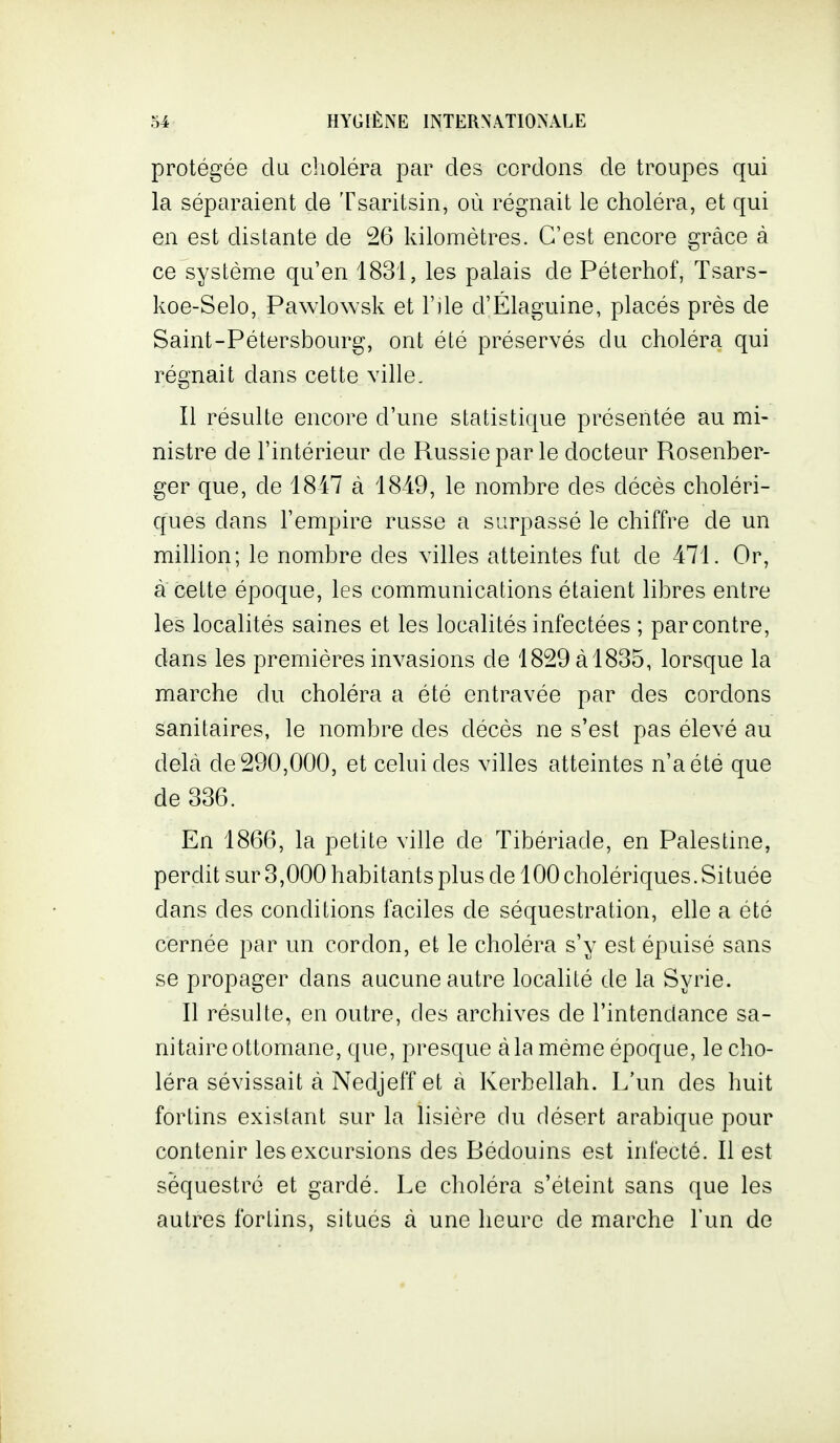 protégée du choléra par des cordons de troupes qui la séparaient de Tsaritsin, où régnait le choléra, et qui en est distante de 26 kilomètres. C'est encore grâce à ce système qu'en 1831, les palais de Péterhof, Tsars- koe-Selo, Pawlowsk et r]le d'Élaguine, placés près de Saint-Pétersbourg, ont été préservés du choléra qui régnait dans cette ville. Il résulte encore d'une statistique présentée au mi- nistre de l'intérieur de Russie par le docteur Rosenber- ger que, de 1847 à 1849, le nombre des décès choléri- ques dans l'empire russe a surpassé le chiffre de un million; le nombre des villes atteintes fut de 471. Or, à cette époque, les communications étaient libres entre les localités saines et les localités infectées ; par contre, dans les premières invasions de 1829 à 1835, lorsque la marche du choléra a été entravée par des cordons sanitaires, le nombre des décès ne s'est pas élevé au delà de 290,000, et celui des villes atteintes n'a été que de 336. En 1866, la petite ville de Tibériade, en Palestine, perdit sur 3,000 habitants plus de 100 cholériques. Située dans des conditions faciles de séquestration, elle a été cernée par un cordon, et le choléra s'y est épuisé sans se propager dans aucune autre localité de la Syrie. Il résulte, en outre, des archives de l'intendance sa- nitaire ottomane, que, presque à la même époque, le cho- léra sévissait à Nedjeff et à Kerbellah. L'un des huit fortins existant sur la lisière du désert arabique pour contenir les excursions des Rédouins est infecté. Il est séquestré et gardé. Le choléra s'éteint sans que les autres fortins, situés à une heure de marche l'un de