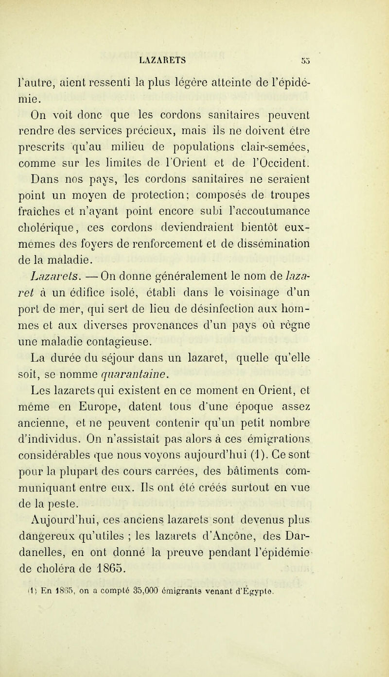 Fautre, aient ressenti la plus légère atteinte de l'épidé- mie. On voit donc que les cordons sanitaires peuvent rendre des services précieux, mais ils ne doivent être prescrits qu'au milieu de populations clair-semées, comme sur les limites de l'Orient et de l'Occident. Dans nos pays, les cordons sanitaires ne seraient point un moyen de protection; composés de troupes fraîches et n'ayant point encore subi l'accoutumance cholérique, ces cordons deviendraient bientôt eux- mêmes des foyers de renforcement et de dissémination de la maladie. Lazarets. —On donne généralement le nom de laza- ret à un édifice isolé, établi dans le voisinage d'un port de mer, qui sert de lieu de désinfection aux hom- mes et aux diverses provenances d'un pays où règne une maladie contagieuse. La durée du séjour dans un lazaret, quelle qu'elle soit, se nomme quarantaine. Les lazarets qui existent en ce moment en Orient, et même en Europe, datent tous d'une époque assez ancienne, et ne peuvent contenir qu'un petit nombre d'individus. On n'assistait pas alors à ces émigrations considérables que nous voyons aujourd'hui (1). Ce sont pour la plupart des cours carrées, des bâtiments com- muniquant entre eux. Ils ont été créés surtout en vue de la peste. Aujourd'hui, ces anciens lazarets sont devenus plus dangereux qu'utiles ; les lazarets d'Ancône, des Dar- danelles, en ont donné la preuve pendant l'épidémie de choléra de 1865. (1; En 18B5, on a compté 35,000 ômigrants venant d'Égypto.