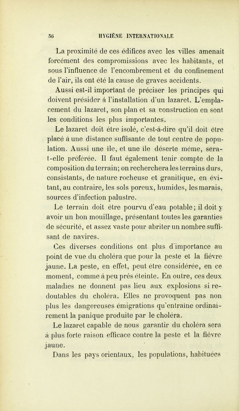 La proximité de ces édifices avec les villes amenait forcément des compromissions avec les habitants, et sous l'influence de l'encombrement et du confinement de l'air, ils ont été la cause de graves accidents. Aussi est-il important de préciser les principes qui doivent présider à l'installation d'un lazaret. L'empla- cement du lazaret, son plan et sa construction en sont les conditions les plus importantes. Le lazaret doit être isolé, c'est-à-dire qu'il doit être placé à une distance suffisante de tout centre de popu- lation. Aussi une île, et une lie déserte même, sera- t-elle préférée. Il faut également tenir compte de la composition du terrain; on recherchera les terrains durs, consistants, de nature rocheuse et granitique, en évi- tant, au contraire, les sols poreux, humides, les marais, sources d'infection palustre. Le terrain doit être pourvu d'eau potable ; il doit y avoir un bon mouillage, présentant toutes les garanties de sécurité, et assez vaste pour abriter un nombre suffi- sant de navires. Ces diverses conditions ont plus d'importance au point de vue du choléra que pour la peste et la fièvre jaune. La peste, en effet, peut être considérée, en ce moment, comme à peu près éteinte. En outre, ces deux maladies ne donnent pas lieu aux explosions si re- doutables du choléra. Elles ne provoquent pas non plus les dangereuses émigrations qu'entraîne ordinai- rement la panique produite par le choléra. Le lazaret capable de nous garantir du choléra sera à plus forte raison efficace contre la peste et la fièvre jaune. Dans les pays orientaux, les populations, habituées