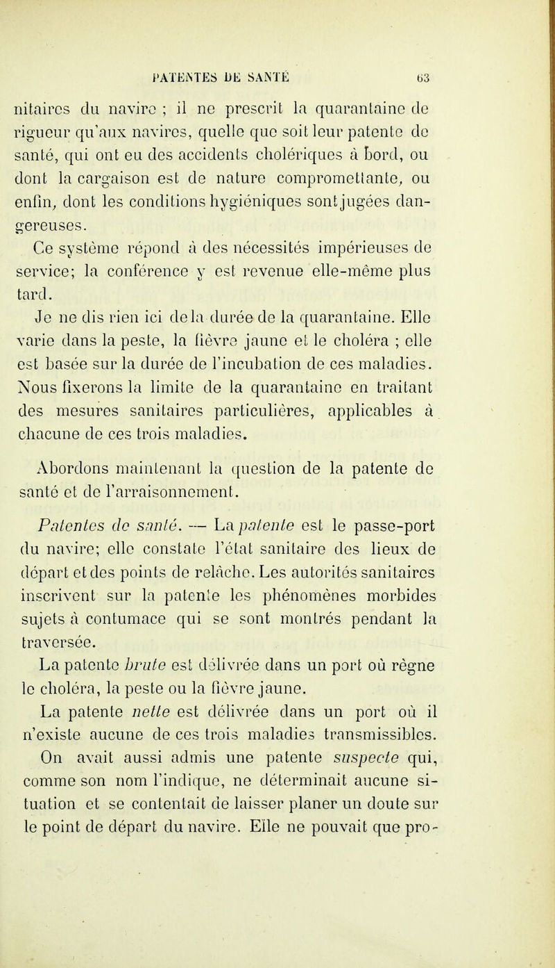 nitaircs du naviro ; il no prescrit la quarantaine de rigueur qu'aux navires, quelle que soit leur patente do santé, qui ont eu des accidents cholériques à îûord, ou dont la cargaison est de nature compromettante, ou enfin, dont les conditions hygiéniques sont jugées dan- gereuses. Ce système répond à des nécessités impérieuses de service; la conférence y est revenue elle-même plus tard. Je ne dis rien ici delà durée de la quarantaine. Elle varie dans la peste, la fièvre jaune et le choléra ; elle est basée sur la durée de l'incubation de ces maladies. Nous fixerons la limite de la quarantaine en traitant des mesures sanitaires particulières, applicables à chacune de ces trois maladies. Abordons maintenant la question de la patente de santé et de Farraisonnement. Patentes de sanlé. — La patente est le passe-port du navire; elle constate l'état sanitaire des lieux de départ et des points de rehàche. Les autorités sanitaires inscrivent sur la patente les phénomènes morbides sujets à contumace qui se sont montrés pendant la traversée. La patente brute est délivrée dans un port où règne le choléra, la peste ou la fièvre jaune. La patente nette est délivrée dans un port où il n'existe aucune de ces trois maladies transmissibles. On avait aussi admis une patente suspecte qui, comme son nom l'indique, ne déterminait aucune si- tuation et se contentait de laisser planer un doute sur le point de départ du navire. Elle ne pouvait que pro-