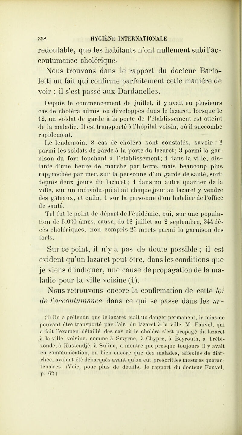 redoutable, que les habitants n'ont nullement subi l'ac- coutumance cholérique. Nous trouvons dans le rapport du docteur Barto- letti un fait qui confirme parfaitement cette manière de voir ; il s'est passé aux Dardanelles. Depuis le commencement de juillet, il y avnit eu plusieurs cas de choléra admis ou développés dans le lazaret, lorsque le 12, un soldat de garde à la porte de l'établissement est atteint de la maladie. Il est transporté à l'hôpital voisin, où il succombe rapidement. Le lendemain, 8 cas de choléra sont constatés, savoir : 2 parmi les soldats de garde à la porte du lazaret; 8 parmi la gar- nison du fort touchant à l'établissement; 1 dans la ville, dis- tante d'une heure de marche par terre, mais beaucoup plus rapprochée par mer, sur la personne d'un garde de santé, sorti depuis deux jours du lazaret ; 1 dans un autre quartier de la ville, sur un individu qui allait chaque jour au lazaret y vendre des gâteaux, et enfin, 1 sur la personne d'un batelier de l'office de santé. Tel fut le point de départ de l'épidémie, qui, sur une popula- tion de 6,000 âmes, causa, du 12 juillet au 2 septembre, 344 dé- cès cholériques, non compris 2.) morts parmi la garnison des forts. Sur ce point, il n'y a pas de doute possible ; il est évident qu'un lazaret peut être, dans les conditions que je viens d'indiquer, une cause de propagation de la ma- ladie pour la ville voisine (1). Nous retrouvons encore la confirmation de cette loi de Tacrontumnnce dans ce qui se passe dans les nr- (1) On a prrtendu que le lazaret éioil un dani^er permanent, le miasme pouvant être transporté par ]air. du lazaret à la ville. M. Fauvel, qui a fait l'examen détaillé des cas ou le choléra s'est propagé du lazaret à la ville voisine, comme à Smyrne, à Chypre, à Beyrouth, à Trébi- zonde, à Kustendjé, à Sulina, a montré que presque toujours il y avait eu communication, ou bien encore que des malades, affectés de diar- rhée, avaient été débarqués avant qu'on eût prescrit les mesures quaran- tenaires. (Voir, pour plus de détails, le rapport du docteur Fauvel, p. G2.)