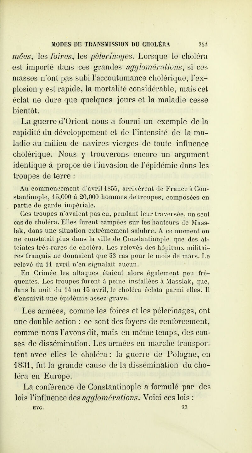 mées, les foires, les pèlerhiDges. Lorsque le choléra est importé dans ces grandes agglomérations, si ces masses n'ont pas subi l'accoutumance cholérique, l'ex- plosion y est rapide, la mortalité considérable, mais cet éclat ne dure que quelques jours et la maladie cesse bientôt. La guerre d'Orient nous a fourni un exemple de la rapidité du développement et de l'intensité de la ma- ladie au milieu de navires vierges de toute influence cholérique. Nous y trouverons encore un argument identique à propos de l'invasion de l'épidémie dans les troupes de terre : Au commencement d'avril 1855, arrivèrent de France à Gon- stantinople, 15,000 à 20,000 hommes de troupes, composées en partie de garde impériale. Ces troupes n'avaient pas eu, pendant leur traversée, un seul cas de choléra. Elles furent campées sur les hauteurs de Mass- lak, dans une situation extrêmement salubre. A ce moment on ne constatait plus dans la ville de Constantinople que des at- teintes très-rares de choléra. Les relevés des hôpitaux militai- res français ne donnaient que 53 cas pour le mois de mars. Le relevé du 11 avril n'en signalait aucun. En Crimée les attaques étaient alors également peu fré- quentes. Les troupes furent à peine installées à Masslak, que, dans la nuit du 14 au 15 avril, le choléra éclata parmi elles. Il ^'ensuivit une épidémie assez grave. Les armées, comme les foires et les pèlerinages, ont une double action : ce sont des foyers de renforcement, comme nous l'avons dit, mais en même temps, des cau- ses de dissémination. Les armées en marche transpor- tent avec elles le choléra : la guerre de Pologne, en 1831, fut la grande cause de la dissémination du cho- léra en Europe. La conférence de Constantinople a formulé par des lois l'influence des agglomérations. Voici ces lois : HYG. 23