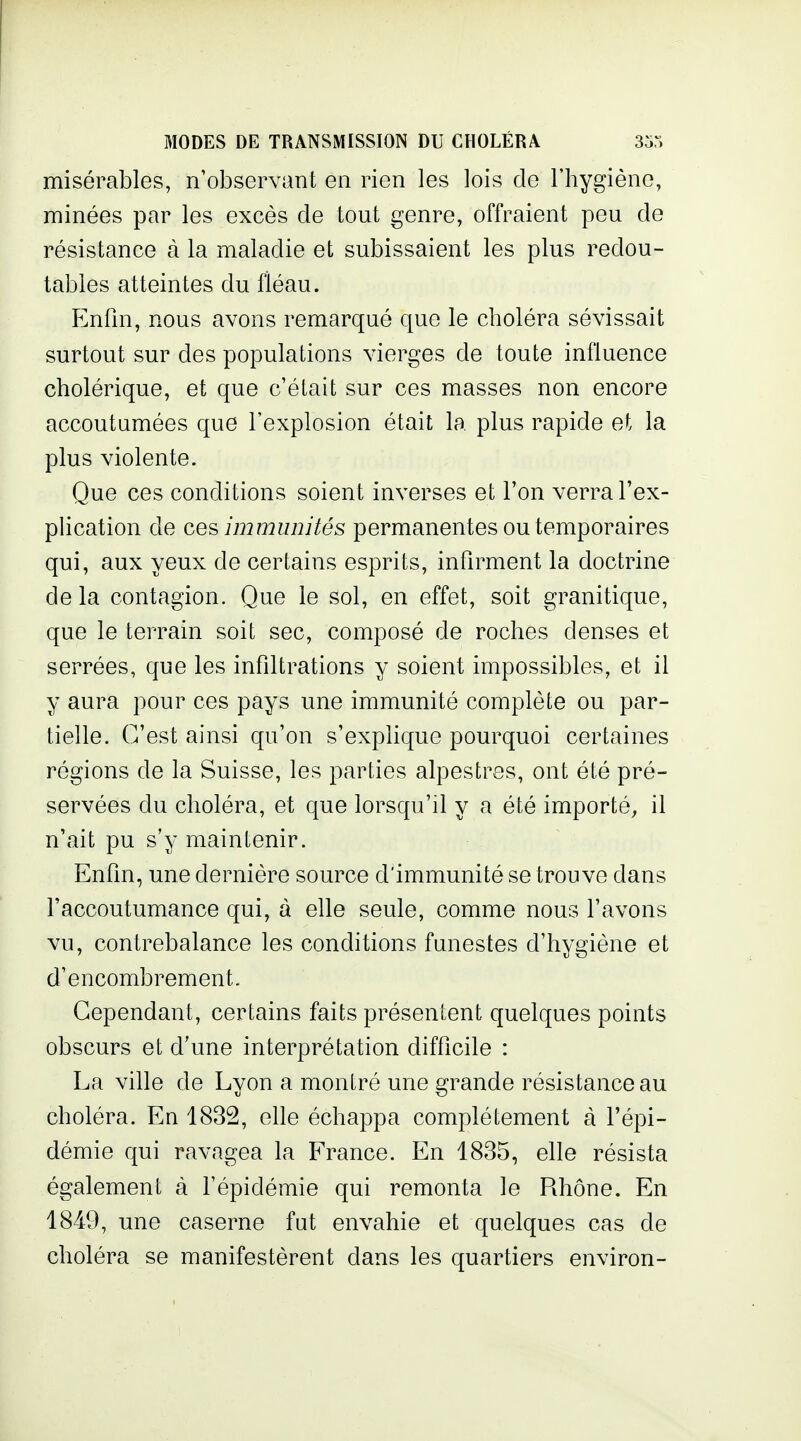 misérables, n'observant en rien les lois de l'hygiène, minées par les excès de tout genre, offraient peu de résistance à la maladie et subissaient les plus redou- tables atteintes du fléau. Enfin, nous avons remarqué que le choléra sévissait surtout sur des populations vierges de toute influence cholérique, et que c'était sur ces masses non encore accoutumées que l'explosion était la plus rapide et la plus violente. Que ces conditions soient inverses et l'on verra l'ex- phcation de ces, immunités permanentes ou temporaires qui, aux yeux de certains esprits, infirment la doctrine delà contagion. Que le sol, en effet, soit granitique, que le terrain soit sec, composé de roches denses et serrées, que les infiltrations y soient impossibles, et il y aura pour ces pays une immunité complète ou par- tielle. C'est ainsi qu'on s'exphque pourquoi certaines régions de la Suisse, les parties alpestres, ont été pré- servées du choléra, et que lorsqu'il y a été importé, il n'ait pu s'y maintenir. Enfin, une dernière source d'immunité se trouve dans l'accoutumance qui, à elle seule, comme nous l'avons vu, contrebalance les conditions funestes d'hygiène et d'encombrement. Cependant, certains faits présentent quelques points obscurs et d'une interprétation difficile : La ville de Lyon a montré une grande résistance au choléra. En 1832, efie échappa complètement à l'épi- démie qui ravagea la France. En 1835, elle résista également à l'épidémie qui remonta le Rhône. En 1849, une caserne fut envahie et quelques cas de choléra se manifestèrent dans les quartiers environ-