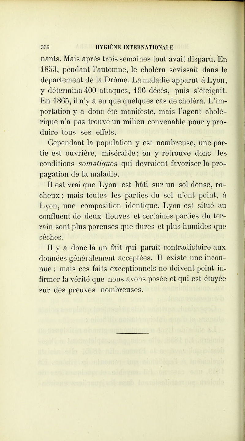 nants. Mais après trois semaines tout avait disparu. En 1853, pendant l'automne, le choléra sévissait dans le département de la Drôme. La maladie apparut à Lyon, y détermina 400 attaques, 196 décès, puis s'éteignit. En 1865, il n'y a eu que quelques cas de choléra. L'im- portation y a donc été manifeste, mais l'agent cholé- rique n'a pas trouvé un miheu convenable pour y pro- duire tous ses effets. Cependant la population y est nombreuse, une par- tie est ouvrière, misérable ; on y retrouve donc les conditions somatiques qui devraient favoriser la pro- pagation de la maladie. Il est vrai que Lyon est bâti sur un sol dense, ro- cheux ; mais toutes les parties du sol n'ont point, à Lyon, une composition identique. Lyon est situé au confluent de deux fleuves et certaines parties du ter- rain sont plus poreuses que dures et plus humides que sèches. Il y a donc là un fait qui paraît contradictoire aux données généralement acceptées. Il existe une incon- nue ; mais ces faits exceptionnels ne doivent point in- firmer la vérité que nous avons posée et qui est étayée sur des preuves nombreuses.