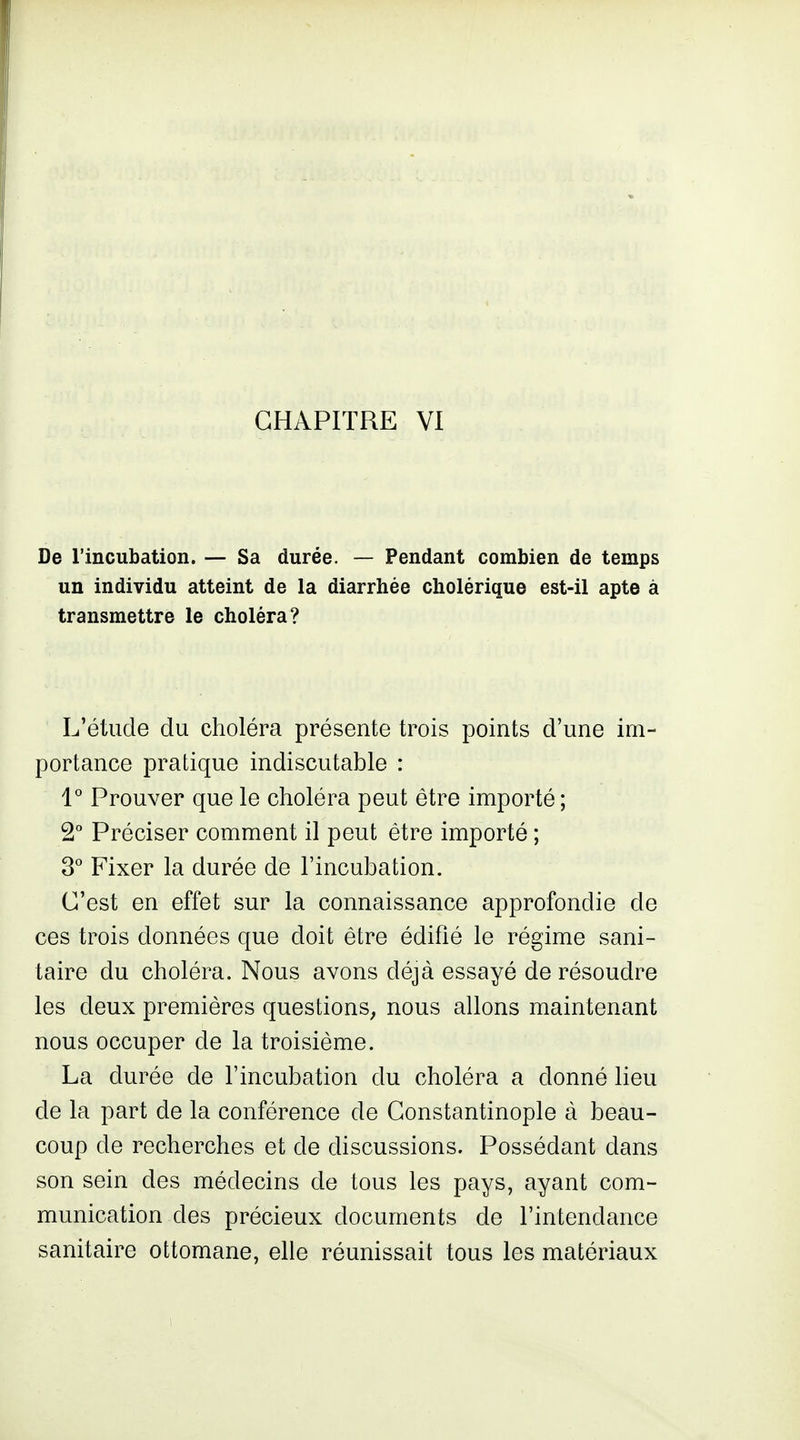 De l'incubation. — Sa durée. — Pendant combien de temps un individu atteint de la diarrhée cholérique est-il apte à transmettre le choléra? L'étude du choléra présente trois points d'une im- portance pratique indiscutable : l'' Prouver que le choléra peut être importé ; 2° Préciser comment il peut être importé ; ^° Fixer la durée de l'incubation. C'est en effet sur la connaissance approfondie de ces trois données que doit être édifié le régime sani- taire du choléra. Nous avons déjà essayé de résoudre les deux premières questions, nous allons maintenant nous occuper de la troisième. La durée de l'incubation du choléra a donné lieu de la part de la conférence de Gonstantinople à beau- coup de recherches et de discussions. Possédant dans son sein des médecins de tous les pays, ayant com- munication des précieux documents de l'intendance sanitaire ottomane, elle réunissait tous les matériaux