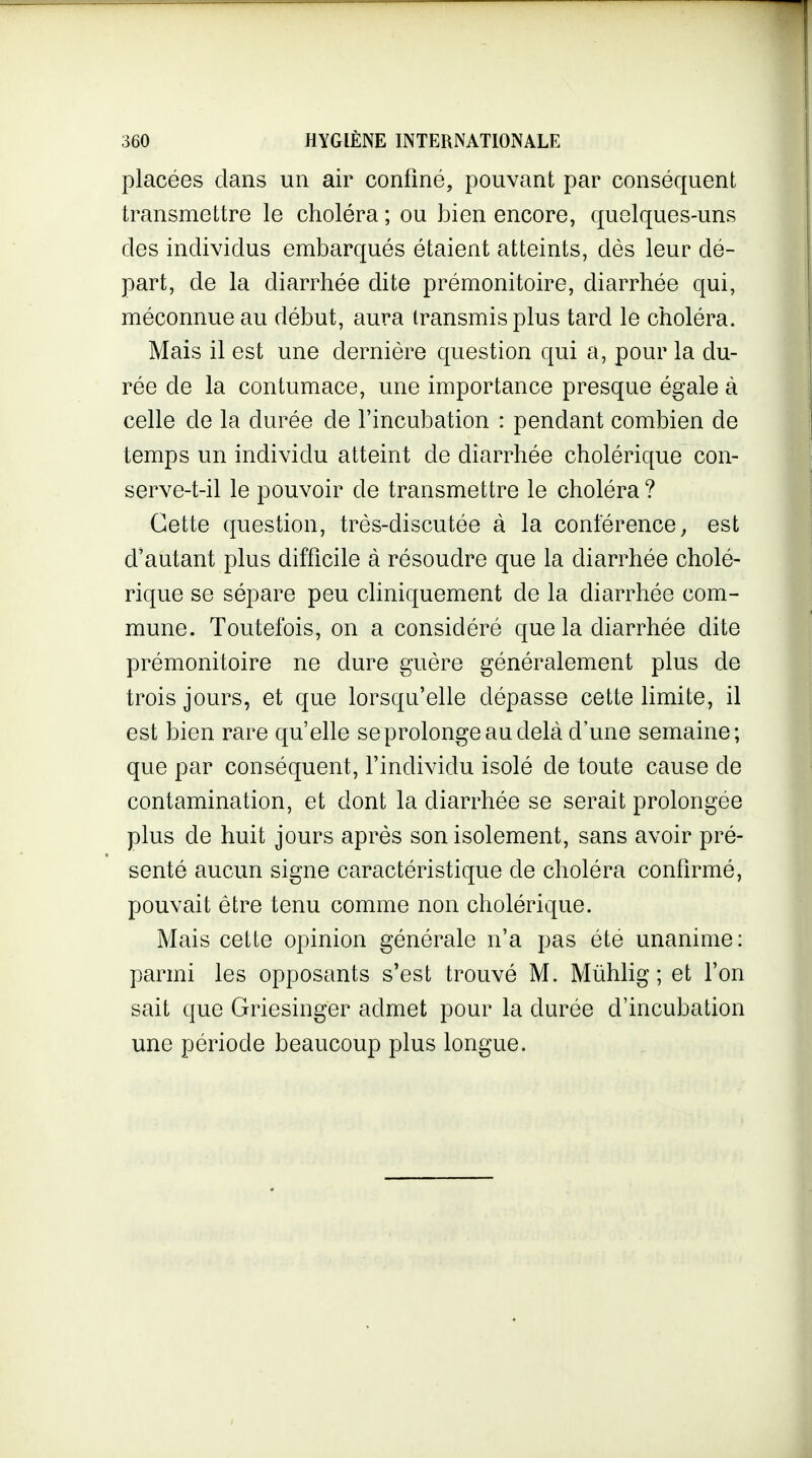 placées dans un air confiné, pouvant par conséquent transmettre le choléra ; ou bien encore, quelques-uns des individus embarqués étaient atteints, dès leur dé- part, de la diarrhée dite prémonitoire, diarrhée qui, méconnue au début, aura transmis plus tard le choléra. Mais il est une dernière question qui a, pour la du- rée de la contumace, une importance presque égale à celle de la durée de l'incubation : pendant combien de temps un individu atteint de diarrhée cholérique con- serve-t-il le pouvoir de transmettre le choléra? Cette question, très-discutée à la conférence, est d'autant plus difficile à résoudre que la diarrhée cholé- rique se sépare peu cliniquement de la diarrhée com- mune. Toutefois, on a considéré que la diarrhée dite prémonitoire ne dure guère généralement plus de trois jours, et que lorsqu'elle dépasse cette limite, il est bien rare qu'elle se prolonge au delà d'une semaine; que par conséquent, findividu isolé de toute cause de contamination, et dont la diarrhée se serait prolongée plus de huit jours après son isolement, sans avoir pré- senté aucun signe caractéristique de choléra confirmé, pouvait être tenu comme non cholérique. Mais cette opinion générale n'a pas été unanime: parmi les opposants s'est trouvé M. Mùhlig ; et l'on sait que Griesinger admet pour la durée d'incubation une période beaucoup plus longue.