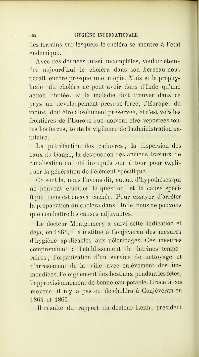 des terrains sur lesquels le choléra se montre à l'état endémique. Avec des données aussi incomplètes, vouloir étein- dre aujourd'hui le choléra dans son berceau nous parait encore presque une utopie. Mais si la prophy- laxie du choléra ne peut avoir dans d'Inde qu'une action limitée, si la maladie doit trouver dans ce pays un développement presque forcé, l'Europe, du moins, doit être absolument préservée, et c'est vers les frontières de l'Europe que doivent être reportées tou- tes les forces, toute la vigilance de l'administration sa- nitaire. La putréfaction des cadavres, la dispersion des eaux du Gange, la destruction des anciens travaux de canalisation ont été invoqués tour à tour pour expli- quer la génération de l'élément spécifique. Ce sont là, nous l'avons dit, autant d'hypothèses qui ne peuvent élucider la question, et la cause spéci- fique nous est encore cachée. Pour essayer d'arrêter la propagation du choléra dans l'Inde, nous ne pouvons que combattre les causes adjuvantes. Le docteur Montgomery a suivi cette indication et déjà, en 1861, il a institué a Gonjéveran des mesures d'hygiène applicables aux pèlerinages. Ces mesures comprenaient : l'établissement de latrines tempo- raires , l'organisation d'un service de nettoyage et d'arrosement de la ville avec enlèvement des im- mondices, l'éloignement des bestiaux pendant les fêtes, l'approvisionnement de bonne eau potable. Grâce à ces moyens, il n'y a pas eu de choléra à Gonjéveran en 1864 et 1865. Il résulte du rapport du docteur Leith, président