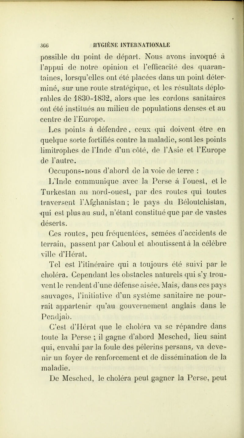 possible du point de départ. Nous avons invoqué à l'appui de notre opinion et refficaciié des quaran- taines, lorsqu'elles ont été placées dans un point déter- miné, sur une route stratégique, et les résultats déplo- raljles de 1830-1832, alors que les cordons sanitaires ont été institués au milieu de populations denses et au centre de l'Europe. Les points à défendre, ceux qui doivent être en quelque sorte fortifiés contre la maladie, senties points limitrophes de l'Inde d'un côté, de l'Asie et l'Europe de l'autre. Occupons-nous d'abord de la voie de terre : L'Inde communique avec la Perse à l'ouest, et le Turkestan au nord-ouest, par des routes qui toutes traversent l'Afghanistan ; le pays du Béloutchistan, ^ui est plus au sud, n'étant constitué que par de vastes déserts. Ces routes, peu fréquentées, semées d'accidents de terrain, passent par Caboul et al)outissent à la célèbre ville d'Hérat. Tel est l'itinéraire qui a toujours été suivi par le choléra. Cependant les obstacles naturels qui s'y trou- vent le rendent d'une défense aisée. Alais^ dans ces pays sauvages, l'initiative d'un système sanitaire ne pour- rait appartenir qu'au gouvernement anglais dans le Pendjab. C'est d'Hérat que le choléra va se répandre dans toute la Perse ; il gagne d'abord Mesched, lieu saint qui, envahi par la foule des pèlerins persans, va deve- nir un fover de renforcement et de dissémination de la TJ maladie. De Mesched, le choléra peut gagner la Perse, peut
